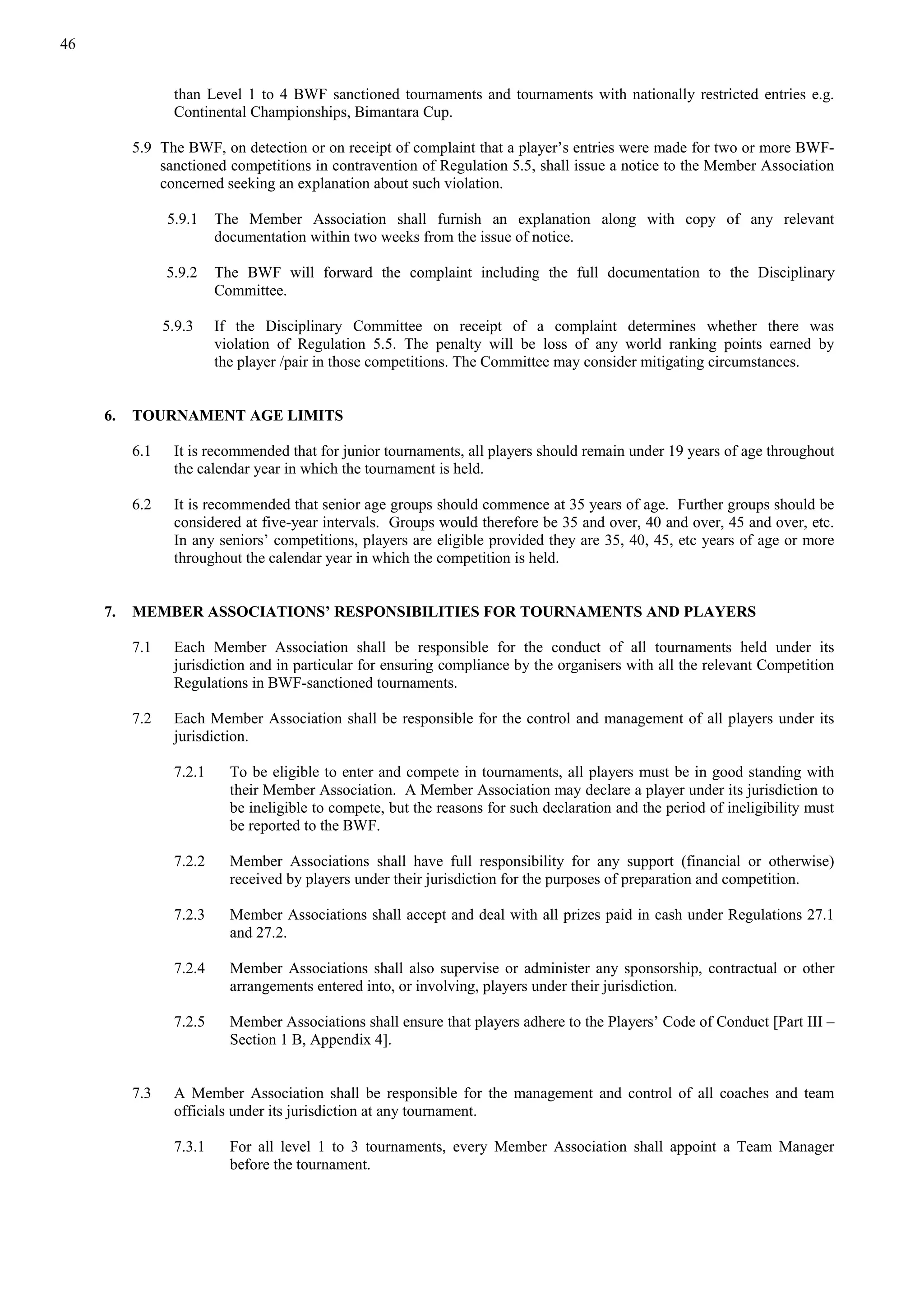 46
than Level 1 to 4 BWF sanctioned tournaments and tournaments with nationally restricted entries e.g.
Continental Championships, Bimantara Cup.
5.9 The BWF, on detection or on receipt of complaint that a player’s entries were made for two or more BWF-
sanctioned competitions in contravention of Regulation 5.5, shall issue a notice to the Member Association
concerned seeking an explanation about such violation.
5.9.1 The Member Association shall furnish an explanation along with copy of any relevant
documentation within two weeks from the issue of notice.
5.9.2 The BWF will forward the complaint including the full documentation to the Disciplinary
Committee.
5.9.3 If the Disciplinary Committee on receipt of a complaint determines whether there was
violation of Regulation 5.5. The penalty will be loss of any world ranking points earned by
the player /pair in those competitions. The Committee may consider mitigating circumstances.
6. TOURNAMENT AGE LIMITS
6.1 It is recommended that for junior tournaments, all players should remain under 19 years of age throughout
the calendar year in which the tournament is held.
6.2 It is recommended that senior age groups should commence at 35 years of age. Further groups should be
considered at five-year intervals. Groups would therefore be 35 and over, 40 and over, 45 and over, etc.
In any seniors’ competitions, players are eligible provided they are 35, 40, 45, etc years of age or more
throughout the calendar year in which the competition is held.
7. MEMBER ASSOCIATIONS’ RESPONSIBILITIES FOR TOURNAMENTS AND PLAYERS
7.1 Each Member Association shall be responsible for the conduct of all tournaments held under its
jurisdiction and in particular for ensuring compliance by the organisers with all the relevant Competition
Regulations in BWF-sanctioned tournaments.
7.2 Each Member Association shall be responsible for the control and management of all players under its
jurisdiction.
7.2.1 To be eligible to enter and compete in tournaments, all players must be in good standing with
their Member Association. A Member Association may declare a player under its jurisdiction to
be ineligible to compete, but the reasons for such declaration and the period of ineligibility must
be reported to the BWF.
7.2.2 Member Associations shall have full responsibility for any support (financial or otherwise)
received by players under their jurisdiction for the purposes of preparation and competition.
7.2.3 Member Associations shall accept and deal with all prizes paid in cash under Regulations 27.1
and 27.2.
7.2.4 Member Associations shall also supervise or administer any sponsorship, contractual or other
arrangements entered into, or involving, players under their jurisdiction.
7.2.5 Member Associations shall ensure that players adhere to the Players’ Code of Conduct [Part III –
Section 1 B, Appendix 4].
7.3 A Member Association shall be responsible for the management and control of all coaches and team
officials under its jurisdiction at any tournament.
7.3.1 For all level 1 to 3 tournaments, every Member Association shall appoint a Team Manager
before the tournament.
 