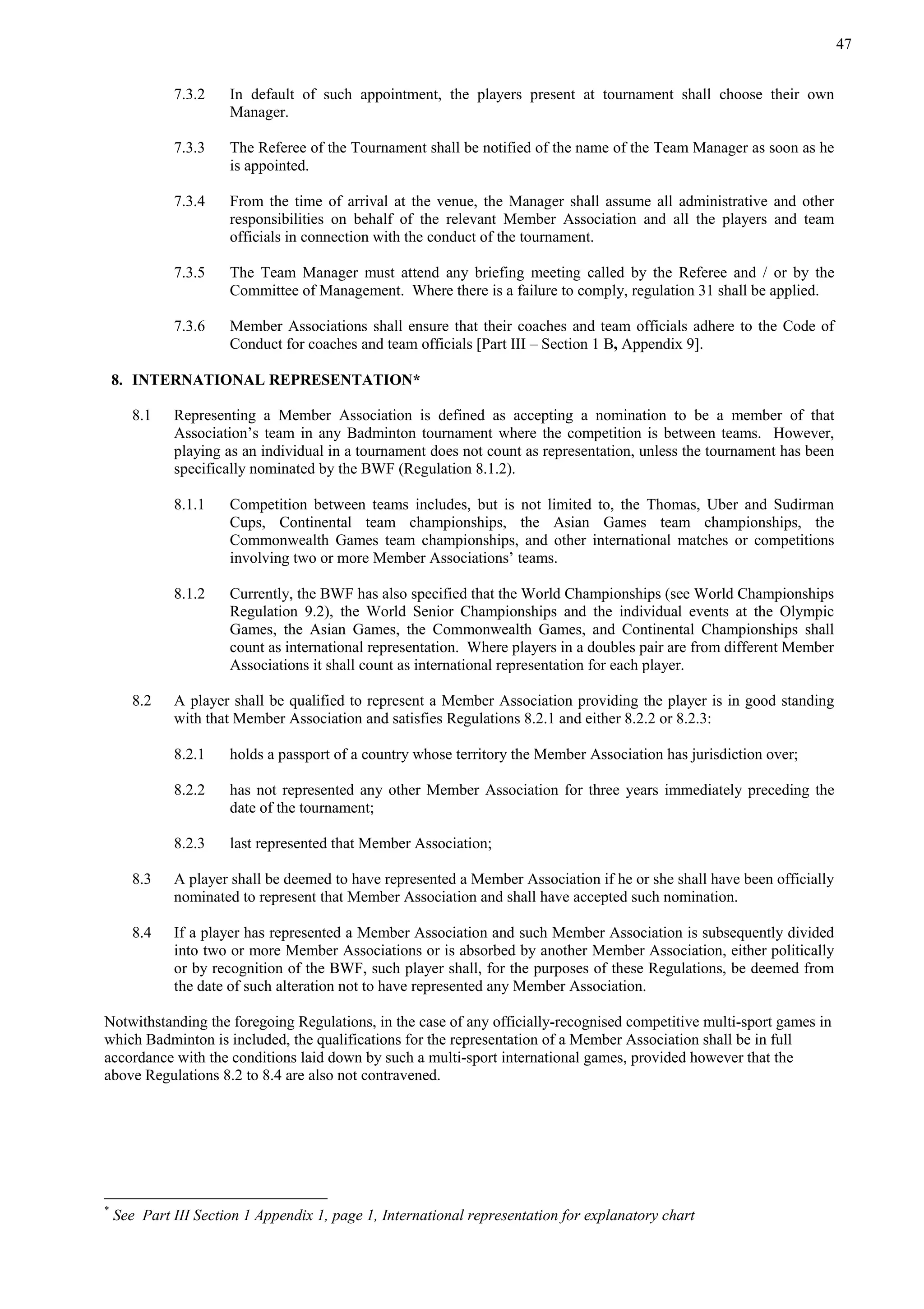 47
7.3.2 In default of such appointment, the players present at tournament shall choose their own
Manager.
7.3.3 The Referee of the Tournament shall be notified of the name of the Team Manager as soon as he
is appointed.
7.3.4 From the time of arrival at the venue, the Manager shall assume all administrative and other
responsibilities on behalf of the relevant Member Association and all the players and team
officials in connection with the conduct of the tournament.
7.3.5 The Team Manager must attend any briefing meeting called by the Referee and / or by the
Committee of Management. Where there is a failure to comply, regulation 31 shall be applied.
7.3.6 Member Associations shall ensure that their coaches and team officials adhere to the Code of
Conduct for coaches and team officials [Part III – Section 1 B, Appendix 9].
8. INTERNATIONAL REPRESENTATION*
8.1 Representing a Member Association is defined as accepting a nomination to be a member of that
Association’s team in any Badminton tournament where the competition is between teams. However,
playing as an individual in a tournament does not count as representation, unless the tournament has been
specifically nominated by the BWF (Regulation 8.1.2).
8.1.1 Competition between teams includes, but is not limited to, the Thomas, Uber and Sudirman
Cups, Continental team championships, the Asian Games team championships, the
Commonwealth Games team championships, and other international matches or competitions
involving two or more Member Associations’ teams.
8.1.2 Currently, the BWF has also specified that the World Championships (see World Championships
Regulation 9.2), the World Senior Championships and the individual events at the Olympic
Games, the Asian Games, the Commonwealth Games, and Continental Championships shall
count as international representation. Where players in a doubles pair are from different Member
Associations it shall count as international representation for each player.
8.2 A player shall be qualified to represent a Member Association providing the player is in good standing
with that Member Association and satisfies Regulations 8.2.1 and either 8.2.2 or 8.2.3:
8.2.1 holds a passport of a country whose territory the Member Association has jurisdiction over;
8.2.2 has not represented any other Member Association for three years immediately preceding the
date of the tournament;
8.2.3 last represented that Member Association;
8.3 A player shall be deemed to have represented a Member Association if he or she shall have been officially
nominated to represent that Member Association and shall have accepted such nomination.
8.4 If a player has represented a Member Association and such Member Association is subsequently divided
into two or more Member Associations or is absorbed by another Member Association, either politically
or by recognition of the BWF, such player shall, for the purposes of these Regulations, be deemed from
the date of such alteration not to have represented any Member Association.
Notwithstanding the foregoing Regulations, in the case of any officially-recognised competitive multi-sport games in
which Badminton is included, the qualifications for the representation of a Member Association shall be in full
accordance with the conditions laid down by such a multi-sport international games, provided however that the
above Regulations 8.2 to 8.4 are also not contravened.
*
See Part III Section 1 Appendix 1, page 1, International representation for explanatory chart
 