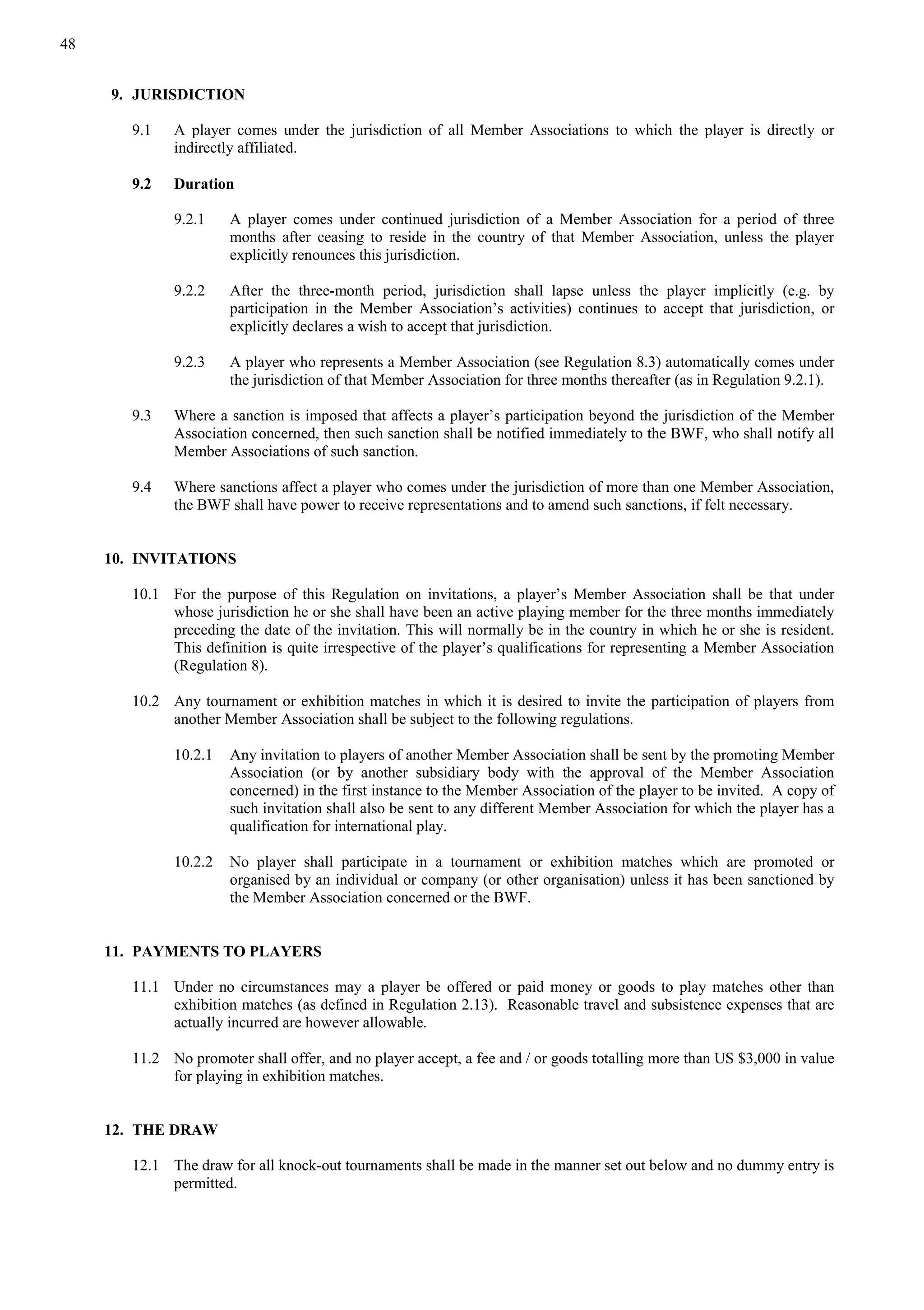 48
9. JURISDICTION
9.1 A player comes under the jurisdiction of all Member Associations to which the player is directly or
indirectly affiliated.
9.2 Duration
9.2.1 A player comes under continued jurisdiction of a Member Association for a period of three
months after ceasing to reside in the country of that Member Association, unless the player
explicitly renounces this jurisdiction.
9.2.2 After the three-month period, jurisdiction shall lapse unless the player implicitly (e.g. by
participation in the Member Association’s activities) continues to accept that jurisdiction, or
explicitly declares a wish to accept that jurisdiction.
9.2.3 A player who represents a Member Association (see Regulation 8.3) automatically comes under
the jurisdiction of that Member Association for three months thereafter (as in Regulation 9.2.1).
9.3 Where a sanction is imposed that affects a player’s participation beyond the jurisdiction of the Member
Association concerned, then such sanction shall be notified immediately to the BWF, who shall notify all
Member Associations of such sanction.
9.4 Where sanctions affect a player who comes under the jurisdiction of more than one Member Association,
the BWF shall have power to receive representations and to amend such sanctions, if felt necessary.
10. INVITATIONS
10.1 For the purpose of this Regulation on invitations, a player’s Member Association shall be that under
whose jurisdiction he or she shall have been an active playing member for the three months immediately
preceding the date of the invitation. This will normally be in the country in which he or she is resident.
This definition is quite irrespective of the player’s qualifications for representing a Member Association
(Regulation 8).
10.2 Any tournament or exhibition matches in which it is desired to invite the participation of players from
another Member Association shall be subject to the following regulations.
10.2.1 Any invitation to players of another Member Association shall be sent by the promoting Member
Association (or by another subsidiary body with the approval of the Member Association
concerned) in the first instance to the Member Association of the player to be invited. A copy of
such invitation shall also be sent to any different Member Association for which the player has a
qualification for international play.
10.2.2 No player shall participate in a tournament or exhibition matches which are promoted or
organised by an individual or company (or other organisation) unless it has been sanctioned by
the Member Association concerned or the BWF.
11. PAYMENTS TO PLAYERS
11.1 Under no circumstances may a player be offered or paid money or goods to play matches other than
exhibition matches (as defined in Regulation 2.13). Reasonable travel and subsistence expenses that are
actually incurred are however allowable.
11.2 No promoter shall offer, and no player accept, a fee and / or goods totalling more than US $3,000 in value
for playing in exhibition matches.
12. THE DRAW
12.1 The draw for all knock-out tournaments shall be made in the manner set out below and no dummy entry is
permitted.
 