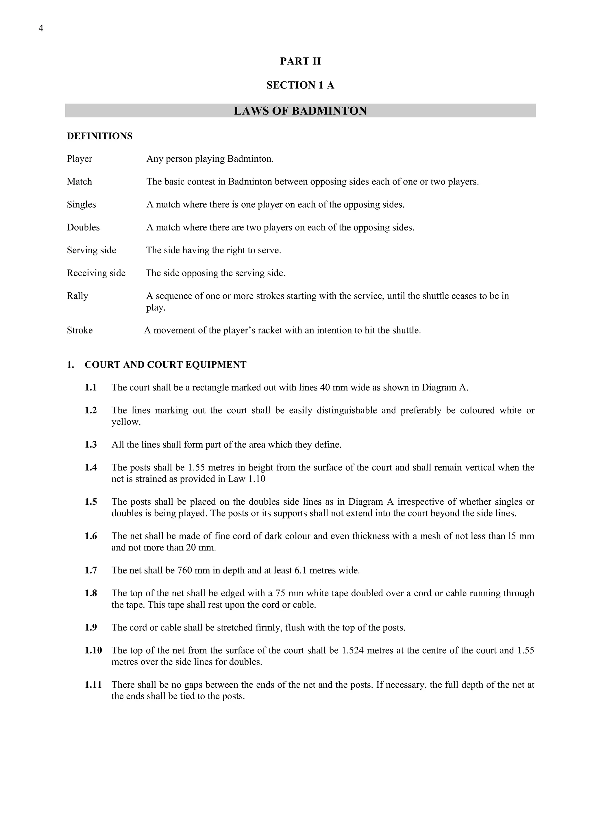 4
PART II
SECTION 1 A
LAWS OF BADMINTON
DEFINITIONS
Player Any person playing Badminton.
Match The basic contest in Badminton between opposing sides each of one or two players.
Singles A match where there is one player on each of the opposing sides.
Doubles A match where there are two players on each of the opposing sides.
Serving side The side having the right to serve.
Receiving side The side opposing the serving side.
Rally A sequence of one or more strokes starting with the service, until the shuttle ceases to be in
play.
Stroke A movement of the player’s racket with an intention to hit the shuttle.
1. COURT AND COURT EQUIPMENT
1.1 The court shall be a rectangle marked out with lines 40 mm wide as shown in Diagram A.
1.2 The lines marking out the court shall be easily distinguishable and preferably be coloured white or
yellow.
1.3 All the lines shall form part of the area which they define.
1.4 The posts shall be 1.55 metres in height from the surface of the court and shall remain vertical when the
net is strained as provided in Law 1.10
1.5 The posts shall be placed on the doubles side lines as in Diagram A irrespective of whether singles or
doubles is being played. The posts or its supports shall not extend into the court beyond the side lines.
1.6 The net shall be made of fine cord of dark colour and even thickness with a mesh of not less than l5 mm
and not more than 20 mm.
1.7 The net shall be 760 mm in depth and at least 6.1 metres wide.
1.8 The top of the net shall be edged with a 75 mm white tape doubled over a cord or cable running through
the tape. This tape shall rest upon the cord or cable.
1.9 The cord or cable shall be stretched firmly, flush with the top of the posts.
1.10 The top of the net from the surface of the court shall be 1.524 metres at the centre of the court and 1.55
metres over the side lines for doubles.
1.11 There shall be no gaps between the ends of the net and the posts. If necessary, the full depth of the net at
the ends shall be tied to the posts.
 