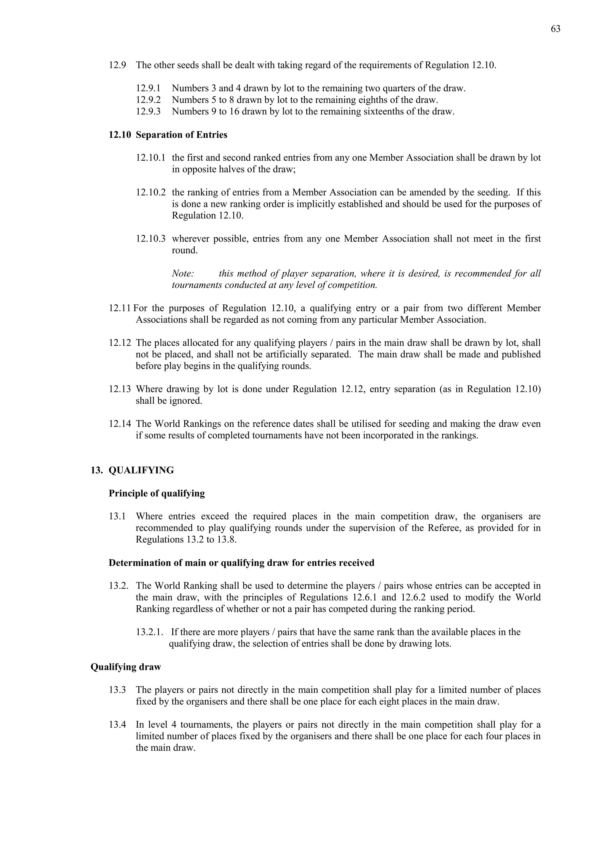 63
12.9 The other seeds shall be dealt with taking regard of the requirements of Regulation 12.10.
12.9.1 Numbers 3 and 4 drawn by lot to the remaining two quarters of the draw.
12.9.2 Numbers 5 to 8 drawn by lot to the remaining eighths of the draw.
12.9.3 Numbers 9 to 16 drawn by lot to the remaining sixteenths of the draw.
12.10 Separation of Entries
12.10.1 the first and second ranked entries from any one Member Association shall be drawn by lot
in opposite halves of the draw;
12.10.2 the ranking of entries from a Member Association can be amended by the seeding. If this
is done a new ranking order is implicitly established and should be used for the purposes of
Regulation 12.10.
12.10.3 wherever possible, entries from any one Member Association shall not meet in the first
round.
Note: this method of player separation, where it is desired, is recommended for all
tournaments conducted at any level of competition.
12.11 For the purposes of Regulation 12.10, a qualifying entry or a pair from two different Member
Associations shall be regarded as not coming from any particular Member Association.
12.12 The places allocated for any qualifying players / pairs in the main draw shall be drawn by lot, shall
not be placed, and shall not be artificially separated. The main draw shall be made and published
before play begins in the qualifying rounds.
12.13 Where drawing by lot is done under Regulation 12.12, entry separation (as in Regulation 12.10)
shall be ignored.
12.14 The World Rankings on the reference dates shall be utilised for seeding and making the draw even
if some results of completed tournaments have not been incorporated in the rankings.
13. QUALIFYING
Principle of qualifying
13.1 Where entries exceed the required places in the main competition draw, the organisers are
recommended to play qualifying rounds under the supervision of the Referee, as provided for in
Regulations 13.2 to 13.8.
Determination of main or qualifying draw for entries received
13.2. The World Ranking shall be used to determine the players / pairs whose entries can be accepted in
the main draw, with the principles of Regulations 12.6.1 and 12.6.2 used to modify the World
Ranking regardless of whether or not a pair has competed during the ranking period.
13.2.1. If there are more players / pairs that have the same rank than the available places in the
qualifying draw, the selection of entries shall be done by drawing lots.
Qualifying draw
13.3 The players or pairs not directly in the main competition shall play for a limited number of places
fixed by the organisers and there shall be one place for each eight places in the main draw.
13.4 In level 4 tournaments, the players or pairs not directly in the main competition shall play for a
limited number of places fixed by the organisers and there shall be one place for each four places in
the main draw.
 