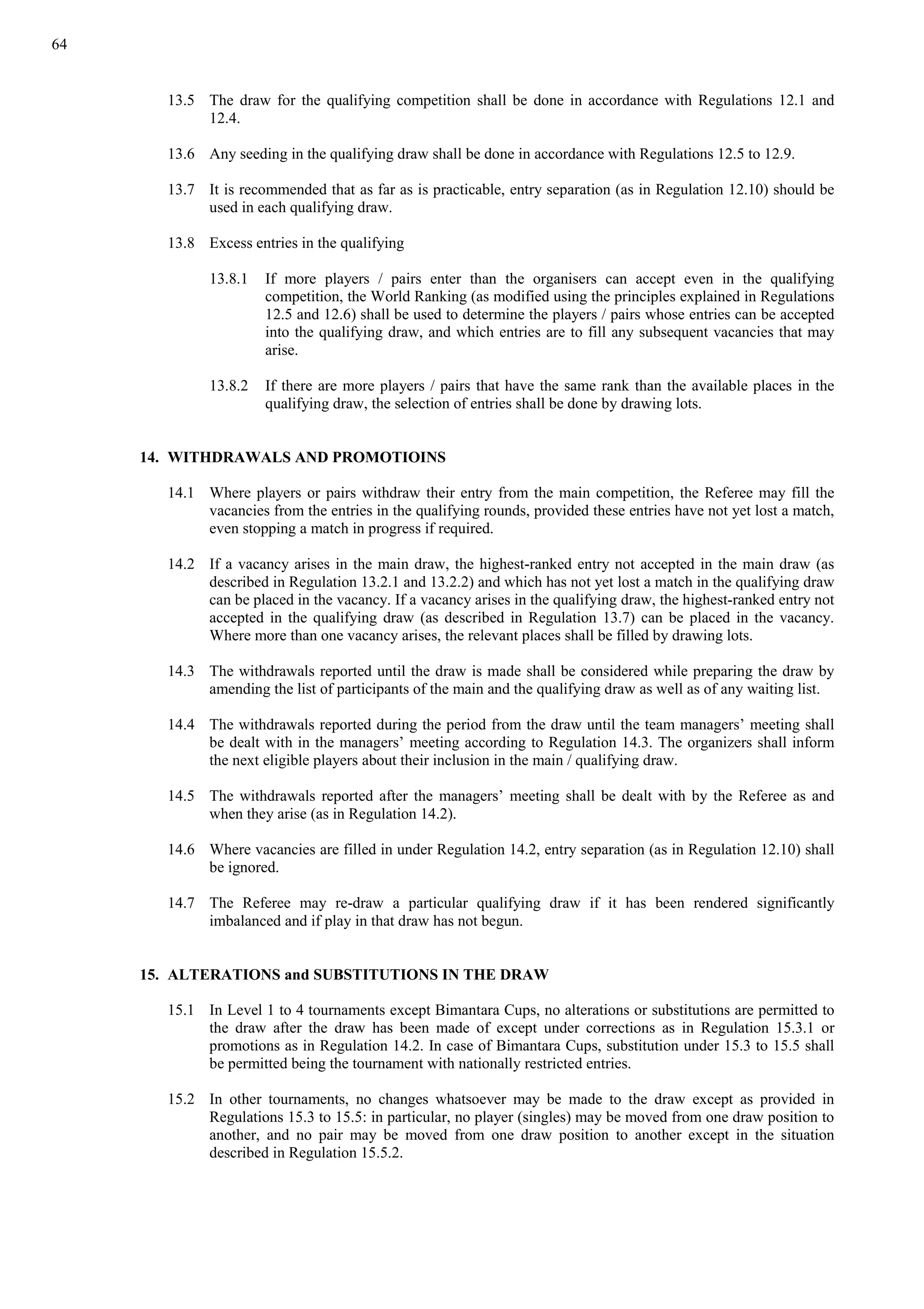 64
13.5 The draw for the qualifying competition shall be done in accordance with Regulations 12.1 and
12.4.
13.6 Any seeding in the qualifying draw shall be done in accordance with Regulations 12.5 to 12.9.
13.7 It is recommended that as far as is practicable, entry separation (as in Regulation 12.10) should be
used in each qualifying draw.
13.8 Excess entries in the qualifying
13.8.1 If more players / pairs enter than the organisers can accept even in the qualifying
competition, the World Ranking (as modified using the principles explained in Regulations
12.5 and 12.6) shall be used to determine the players / pairs whose entries can be accepted
into the qualifying draw, and which entries are to fill any subsequent vacancies that may
arise.
13.8.2 If there are more players / pairs that have the same rank than the available places in the
qualifying draw, the selection of entries shall be done by drawing lots.
14. WITHDRAWALS AND PROMOTIOINS
14.1 Where players or pairs withdraw their entry from the main competition, the Referee may fill the
vacancies from the entries in the qualifying rounds, provided these entries have not yet lost a match,
even stopping a match in progress if required.
14.2 If a vacancy arises in the main draw, the highest-ranked entry not accepted in the main draw (as
described in Regulation 13.2.1 and 13.2.2) and which has not yet lost a match in the qualifying draw
can be placed in the vacancy. If a vacancy arises in the qualifying draw, the highest-ranked entry not
accepted in the qualifying draw (as described in Regulation 13.7) can be placed in the vacancy.
Where more than one vacancy arises, the relevant places shall be filled by drawing lots.
14.3 The withdrawals reported until the draw is made shall be considered while preparing the draw by
amending the list of participants of the main and the qualifying draw as well as of any waiting list.
14.4 The withdrawals reported during the period from the draw until the team managers’ meeting shall
be dealt with in the managers’ meeting according to Regulation 14.3. The organizers shall inform
the next eligible players about their inclusion in the main / qualifying draw.
14.5 The withdrawals reported after the managers’ meeting shall be dealt with by the Referee as and
when they arise (as in Regulation 14.2).
14.6 Where vacancies are filled in under Regulation 14.2, entry separation (as in Regulation 12.10) shall
be ignored.
14.7 The Referee may re-draw a particular qualifying draw if it has been rendered significantly
imbalanced and if play in that draw has not begun.
15. ALTERATIONS and SUBSTITUTIONS IN THE DRAW
15.1 In Level 1 to 4 tournaments except Bimantara Cups, no alterations or substitutions are permitted to
the draw after the draw has been made of except under corrections as in Regulation 15.3.1 or
promotions as in Regulation 14.2. In case of Bimantara Cups, substitution under 15.3 to 15.5 shall
be permitted being the tournament with nationally restricted entries.
15.2 In other tournaments, no changes whatsoever may be made to the draw except as provided in
Regulations 15.3 to 15.5: in particular, no player (singles) may be moved from one draw position to
another, and no pair may be moved from one draw position to another except in the situation
described in Regulation 15.5.2.
 