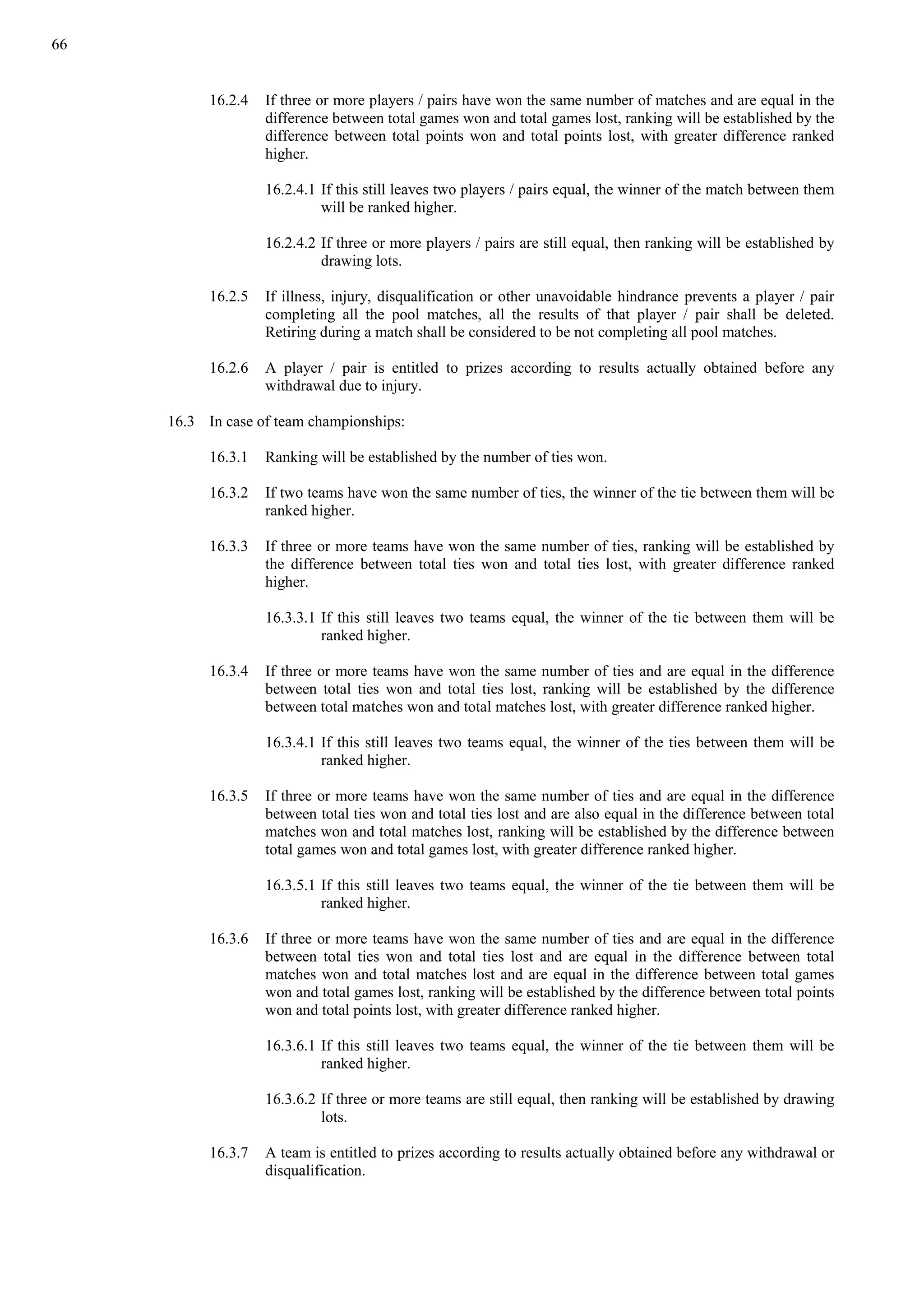 66
16.2.4 If three or more players / pairs have won the same number of matches and are equal in the
difference between total games won and total games lost, ranking will be established by the
difference between total points won and total points lost, with greater difference ranked
higher.
16.2.4.1 If this still leaves two players / pairs equal, the winner of the match between them
will be ranked higher.
16.2.4.2 If three or more players / pairs are still equal, then ranking will be established by
drawing lots.
16.2.5 If illness, injury, disqualification or other unavoidable hindrance prevents a player / pair
completing all the pool matches, all the results of that player / pair shall be deleted.
Retiring during a match shall be considered to be not completing all pool matches.
16.2.6 A player / pair is entitled to prizes according to results actually obtained before any
withdrawal due to injury.
16.3 In case of team championships:
16.3.1 Ranking will be established by the number of ties won.
16.3.2 If two teams have won the same number of ties, the winner of the tie between them will be
ranked higher.
16.3.3 If three or more teams have won the same number of ties, ranking will be established by
the difference between total ties won and total ties lost, with greater difference ranked
higher.
16.3.3.1 If this still leaves two teams equal, the winner of the tie between them will be
ranked higher.
16.3.4 If three or more teams have won the same number of ties and are equal in the difference
between total ties won and total ties lost, ranking will be established by the difference
between total matches won and total matches lost, with greater difference ranked higher.
16.3.4.1 If this still leaves two teams equal, the winner of the ties between them will be
ranked higher.
16.3.5 If three or more teams have won the same number of ties and are equal in the difference
between total ties won and total ties lost and are also equal in the difference between total
matches won and total matches lost, ranking will be established by the difference between
total games won and total games lost, with greater difference ranked higher.
16.3.5.1 If this still leaves two teams equal, the winner of the tie between them will be
ranked higher.
16.3.6 If three or more teams have won the same number of ties and are equal in the difference
between total ties won and total ties lost and are equal in the difference between total
matches won and total matches lost and are equal in the difference between total games
won and total games lost, ranking will be established by the difference between total points
won and total points lost, with greater difference ranked higher.
16.3.6.1 If this still leaves two teams equal, the winner of the tie between them will be
ranked higher.
16.3.6.2 If three or more teams are still equal, then ranking will be established by drawing
lots.
16.3.7 A team is entitled to prizes according to results actually obtained before any withdrawal or
disqualification.
 