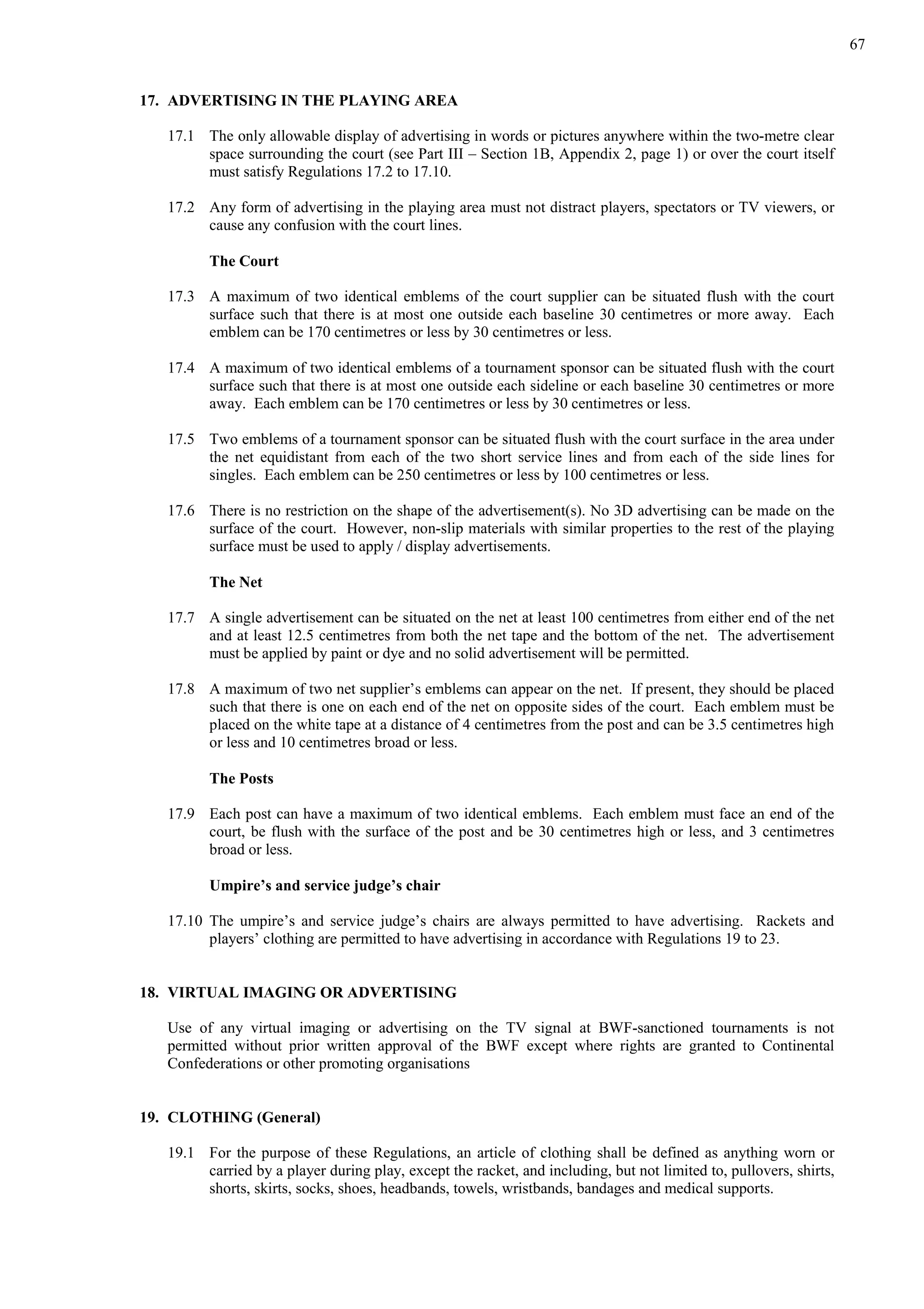 67
17. ADVERTISING IN THE PLAYING AREA
17.1 The only allowable display of advertising in words or pictures anywhere within the two-metre clear
space surrounding the court (see Part III – Section 1B, Appendix 2, page 1) or over the court itself
must satisfy Regulations 17.2 to 17.10.
17.2 Any form of advertising in the playing area must not distract players, spectators or TV viewers, or
cause any confusion with the court lines.
The Court
17.3 A maximum of two identical emblems of the court supplier can be situated flush with the court
surface such that there is at most one outside each baseline 30 centimetres or more away. Each
emblem can be 170 centimetres or less by 30 centimetres or less.
17.4 A maximum of two identical emblems of a tournament sponsor can be situated flush with the court
surface such that there is at most one outside each sideline or each baseline 30 centimetres or more
away. Each emblem can be 170 centimetres or less by 30 centimetres or less.
17.5 Two emblems of a tournament sponsor can be situated flush with the court surface in the area under
the net equidistant from each of the two short service lines and from each of the side lines for
singles. Each emblem can be 250 centimetres or less by 100 centimetres or less.
17.6 There is no restriction on the shape of the advertisement(s). No 3D advertising can be made on the
surface of the court. However, non-slip materials with similar properties to the rest of the playing
surface must be used to apply / display advertisements.
The Net
17.7 A single advertisement can be situated on the net at least 100 centimetres from either end of the net
and at least 12.5 centimetres from both the net tape and the bottom of the net. The advertisement
must be applied by paint or dye and no solid advertisement will be permitted.
17.8 A maximum of two net supplier’s emblems can appear on the net. If present, they should be placed
such that there is one on each end of the net on opposite sides of the court. Each emblem must be
placed on the white tape at a distance of 4 centimetres from the post and can be 3.5 centimetres high
or less and 10 centimetres broad or less.
The Posts
17.9 Each post can have a maximum of two identical emblems. Each emblem must face an end of the
court, be flush with the surface of the post and be 30 centimetres high or less, and 3 centimetres
broad or less.
Umpire’s and service judge’s chair
17.10 The umpire’s and service judge’s chairs are always permitted to have advertising. Rackets and
players’ clothing are permitted to have advertising in accordance with Regulations 19 to 23.
18. VIRTUAL IMAGING OR ADVERTISING
Use of any virtual imaging or advertising on the TV signal at BWF-sanctioned tournaments is not
permitted without prior written approval of the BWF except where rights are granted to Continental
Confederations or other promoting organisations
19. CLOTHING (General)
19.1 For the purpose of these Regulations, an article of clothing shall be defined as anything worn or
carried by a player during play, except the racket, and including, but not limited to, pullovers, shirts,
shorts, skirts, socks, shoes, headbands, towels, wristbands, bandages and medical supports.
 