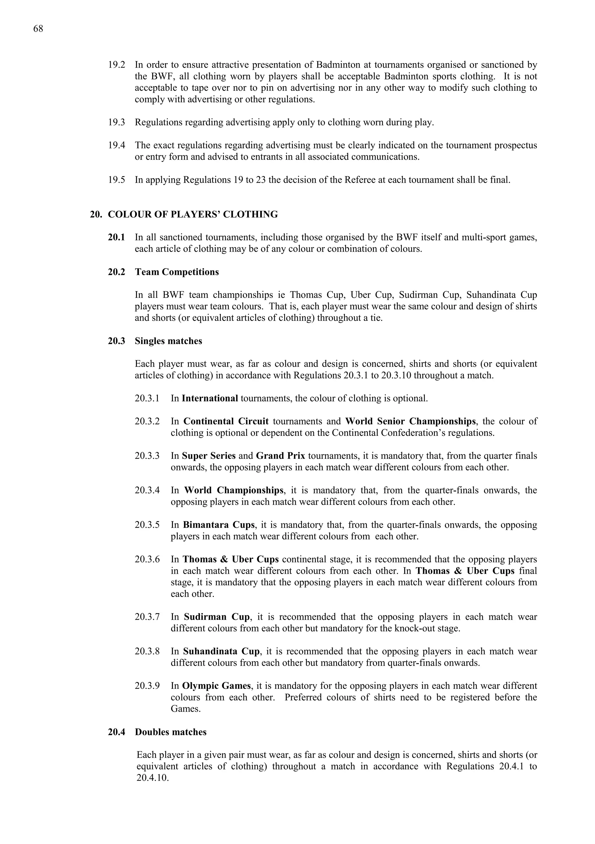 68
19.2 In order to ensure attractive presentation of Badminton at tournaments organised or sanctioned by
the BWF, all clothing worn by players shall be acceptable Badminton sports clothing. It is not
acceptable to tape over nor to pin on advertising nor in any other way to modify such clothing to
comply with advertising or other regulations.
19.3 Regulations regarding advertising apply only to clothing worn during play.
19.4 The exact regulations regarding advertising must be clearly indicated on the tournament prospectus
or entry form and advised to entrants in all associated communications.
19.5 In applying Regulations 19 to 23 the decision of the Referee at each tournament shall be final.
20. COLOUR OF PLAYERS’ CLOTHING
20.1 In all sanctioned tournaments, including those organised by the BWF itself and multi-sport games,
each article of clothing may be of any colour or combination of colours.
20.2 Team Competitions
In all BWF team championships ie Thomas Cup, Uber Cup, Sudirman Cup, Suhandinata Cup
players must wear team colours. That is, each player must wear the same colour and design of shirts
and shorts (or equivalent articles of clothing) throughout a tie.
20.3 Singles matches
Each player must wear, as far as colour and design is concerned, shirts and shorts (or equivalent
articles of clothing) in accordance with Regulations 20.3.1 to 20.3.10 throughout a match.
20.3.1 In International tournaments, the colour of clothing is optional.
20.3.2 In Continental Circuit tournaments and World Senior Championships, the colour of
clothing is optional or dependent on the Continental Confederation’s regulations.
20.3.3 In Super Series and Grand Prix tournaments, it is mandatory that, from the quarter finals
onwards, the opposing players in each match wear different colours from each other.
20.3.4 In World Championships, it is mandatory that, from the quarter-finals onwards, the
opposing players in each match wear different colours from each other.
20.3.5 In Bimantara Cups, it is mandatory that, from the quarter-finals onwards, the opposing
players in each match wear different colours from each other.
20.3.6 In Thomas & Uber Cups continental stage, it is recommended that the opposing players
in each match wear different colours from each other. In Thomas & Uber Cups final
stage, it is mandatory that the opposing players in each match wear different colours from
each other.
20.3.7 In Sudirman Cup, it is recommended that the opposing players in each match wear
different colours from each other but mandatory for the knock-out stage.
20.3.8 In Suhandinata Cup, it is recommended that the opposing players in each match wear
different colours from each other but mandatory from quarter-finals onwards.
20.3.9 In Olympic Games, it is mandatory for the opposing players in each match wear different
colours from each other. Preferred colours of shirts need to be registered before the
Games.
20.4 Doubles matches
Each player in a given pair must wear, as far as colour and design is concerned, shirts and shorts (or
equivalent articles of clothing) throughout a match in accordance with Regulations 20.4.1 to
20.4.10.
 