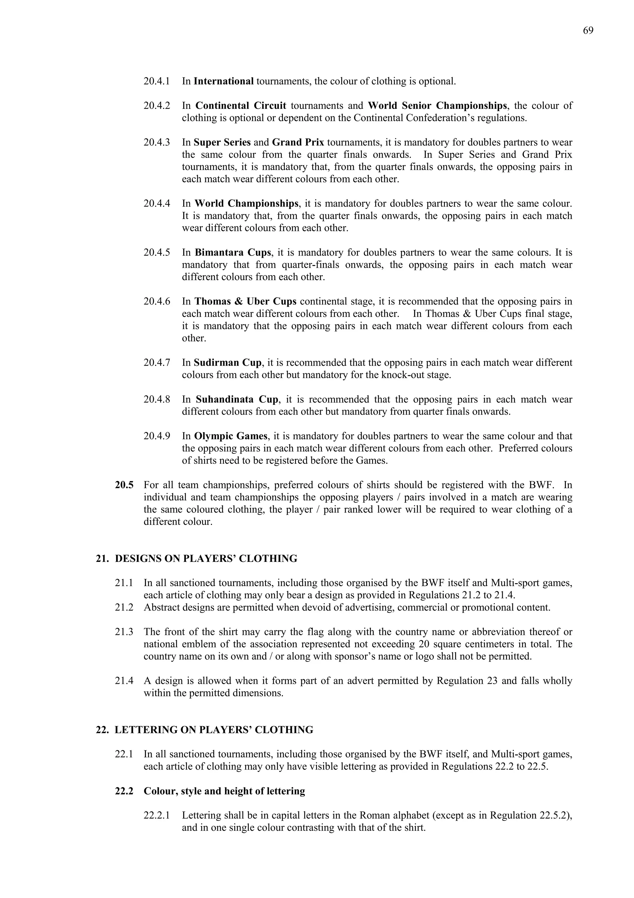 69
20.4.1 In International tournaments, the colour of clothing is optional.
20.4.2 In Continental Circuit tournaments and World Senior Championships, the colour of
clothing is optional or dependent on the Continental Confederation’s regulations.
20.4.3 In Super Series and Grand Prix tournaments, it is mandatory for doubles partners to wear
the same colour from the quarter finals onwards. In Super Series and Grand Prix
tournaments, it is mandatory that, from the quarter finals onwards, the opposing pairs in
each match wear different colours from each other.
20.4.4 In World Championships, it is mandatory for doubles partners to wear the same colour.
It is mandatory that, from the quarter finals onwards, the opposing pairs in each match
wear different colours from each other.
20.4.5 In Bimantara Cups, it is mandatory for doubles partners to wear the same colours. It is
mandatory that from quarter-finals onwards, the opposing pairs in each match wear
different colours from each other.
20.4.6 In Thomas & Uber Cups continental stage, it is recommended that the opposing pairs in
each match wear different colours from each other. In Thomas & Uber Cups final stage,
it is mandatory that the opposing pairs in each match wear different colours from each
other.
20.4.7 In Sudirman Cup, it is recommended that the opposing pairs in each match wear different
colours from each other but mandatory for the knock-out stage.
20.4.8 In Suhandinata Cup, it is recommended that the opposing pairs in each match wear
different colours from each other but mandatory from quarter finals onwards.
20.4.9 In Olympic Games, it is mandatory for doubles partners to wear the same colour and that
the opposing pairs in each match wear different colours from each other. Preferred colours
of shirts need to be registered before the Games.
20.5 For all team championships, preferred colours of shirts should be registered with the BWF. In
individual and team championships the opposing players / pairs involved in a match are wearing
the same coloured clothing, the player / pair ranked lower will be required to wear clothing of a
different colour.
21. DESIGNS ON PLAYERS’ CLOTHING
21.1 In all sanctioned tournaments, including those organised by the BWF itself and Multi-sport games,
each article of clothing may only bear a design as provided in Regulations 21.2 to 21.4.
21.2 Abstract designs are permitted when devoid of advertising, commercial or promotional content.
21.3 The front of the shirt may carry the flag along with the country name or abbreviation thereof or
national emblem of the association represented not exceeding 20 square centimeters in total. The
country name on its own and / or along with sponsor’s name or logo shall not be permitted.
21.4 A design is allowed when it forms part of an advert permitted by Regulation 23 and falls wholly
within the permitted dimensions.
22. LETTERING ON PLAYERS’ CLOTHING
22.1 In all sanctioned tournaments, including those organised by the BWF itself, and Multi-sport games,
each article of clothing may only have visible lettering as provided in Regulations 22.2 to 22.5.
22.2 Colour, style and height of lettering
22.2.1 Lettering shall be in capital letters in the Roman alphabet (except as in Regulation 22.5.2),
and in one single colour contrasting with that of the shirt.
 