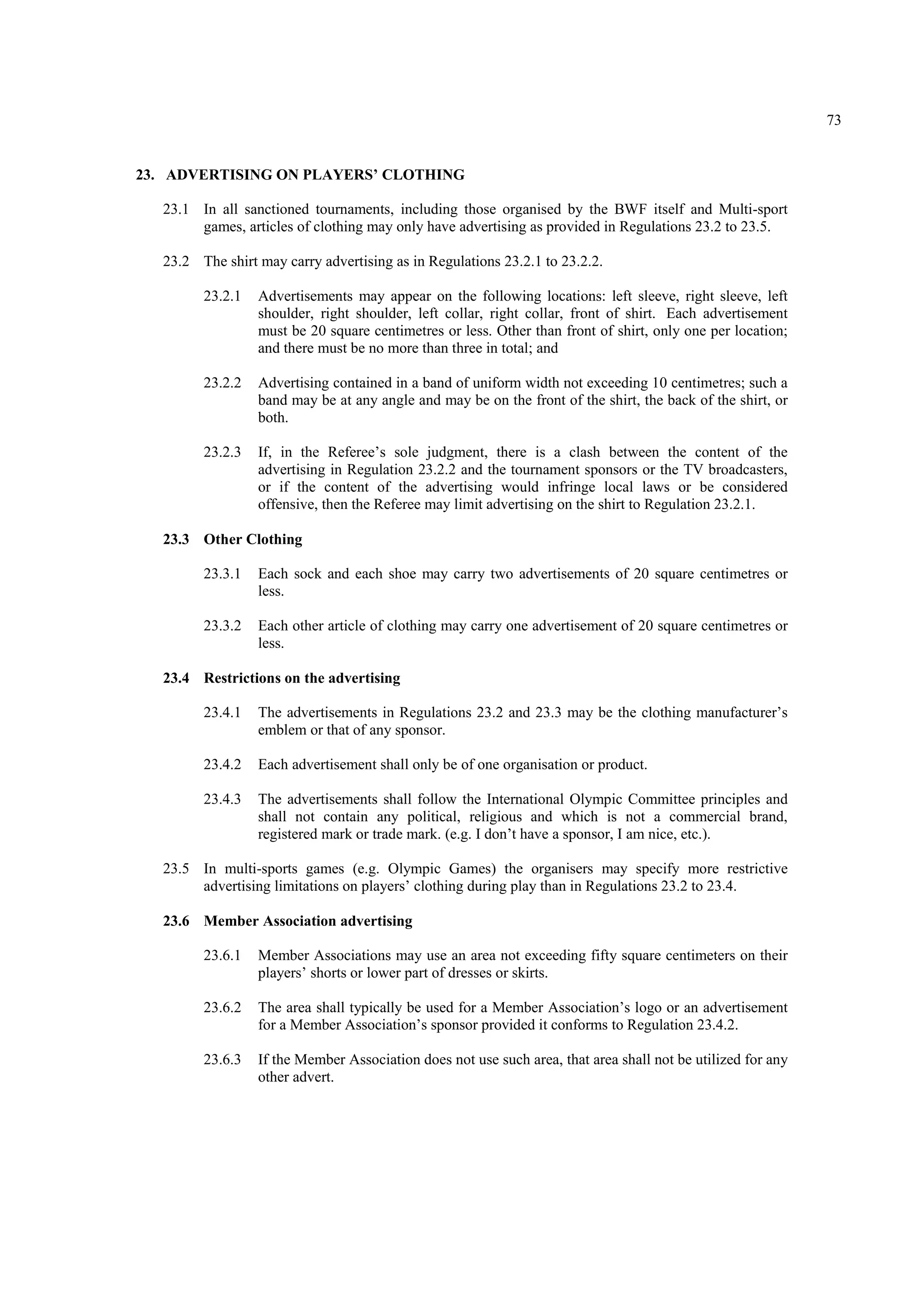 73
23. ADVERTISING ON PLAYERS’ CLOTHING
23.1 In all sanctioned tournaments, including those organised by the BWF itself and Multi-sport
games, articles of clothing may only have advertising as provided in Regulations 23.2 to 23.5.
23.2 The shirt may carry advertising as in Regulations 23.2.1 to 23.2.2.
23.2.1 Advertisements may appear on the following locations: left sleeve, right sleeve, left
shoulder, right shoulder, left collar, right collar, front of shirt. Each advertisement
must be 20 square centimetres or less. Other than front of shirt, only one per location;
and there must be no more than three in total; and
23.2.2 Advertising contained in a band of uniform width not exceeding 10 centimetres; such a
band may be at any angle and may be on the front of the shirt, the back of the shirt, or
both.
23.2.3 If, in the Referee’s sole judgment, there is a clash between the content of the
advertising in Regulation 23.2.2 and the tournament sponsors or the TV broadcasters,
or if the content of the advertising would infringe local laws or be considered
offensive, then the Referee may limit advertising on the shirt to Regulation 23.2.1.
23.3 Other Clothing
23.3.1 Each sock and each shoe may carry two advertisements of 20 square centimetres or
less.
23.3.2 Each other article of clothing may carry one advertisement of 20 square centimetres or
less.
23.4 Restrictions on the advertising
23.4.1 The advertisements in Regulations 23.2 and 23.3 may be the clothing manufacturer’s
emblem or that of any sponsor.
23.4.2 Each advertisement shall only be of one organisation or product.
23.4.3 The advertisements shall follow the International Olympic Committee principles and
shall not contain any political, religious and which is not a commercial brand,
registered mark or trade mark. (e.g. I don’t have a sponsor, I am nice, etc.).
23.5 In multi-sports games (e.g. Olympic Games) the organisers may specify more restrictive
advertising limitations on players’ clothing during play than in Regulations 23.2 to 23.4.
23.6 Member Association advertising
23.6.1 Member Associations may use an area not exceeding fifty square centimeters on their
players’ shorts or lower part of dresses or skirts.
23.6.2 The area shall typically be used for a Member Association’s logo or an advertisement
for a Member Association’s sponsor provided it conforms to Regulation 23.4.2.
23.6.3 If the Member Association does not use such area, that area shall not be utilized for any
other advert.
 