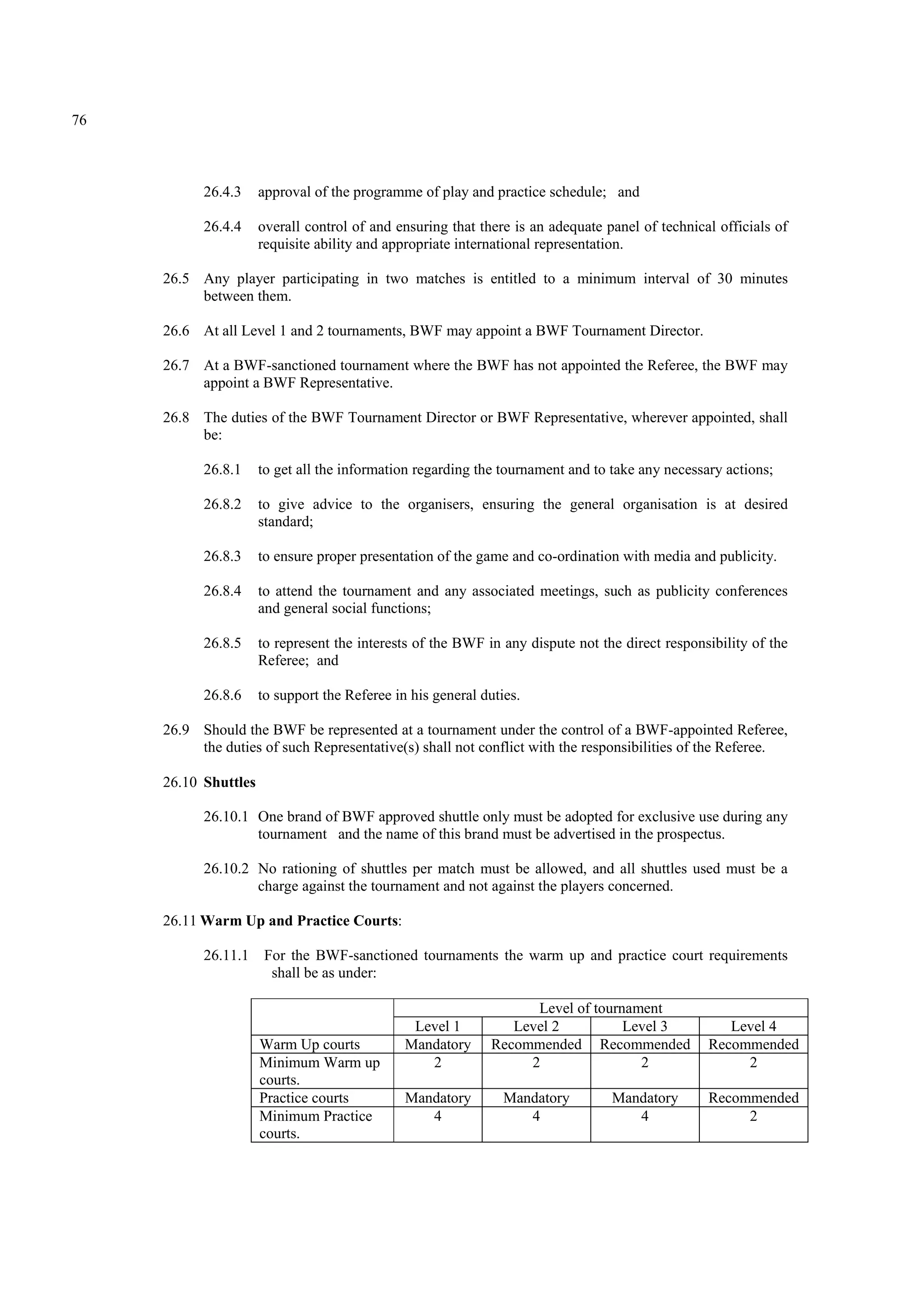 76
26.4.3 approval of the programme of play and practice schedule; and
26.4.4 overall control of and ensuring that there is an adequate panel of technical officials of
requisite ability and appropriate international representation.
26.5 Any player participating in two matches is entitled to a minimum interval of 30 minutes
between them.
26.6 At all Level 1 and 2 tournaments, BWF may appoint a BWF Tournament Director.
26.7 At a BWF-sanctioned tournament where the BWF has not appointed the Referee, the BWF may
appoint a BWF Representative.
26.8 The duties of the BWF Tournament Director or BWF Representative, wherever appointed, shall
be:
26.8.1 to get all the information regarding the tournament and to take any necessary actions;
26.8.2 to give advice to the organisers, ensuring the general organisation is at desired
standard;
26.8.3 to ensure proper presentation of the game and co-ordination with media and publicity.
26.8.4 to attend the tournament and any associated meetings, such as publicity conferences
and general social functions;
26.8.5 to represent the interests of the BWF in any dispute not the direct responsibility of the
Referee; and
26.8.6 to support the Referee in his general duties.
26.9 Should the BWF be represented at a tournament under the control of a BWF-appointed Referee,
the duties of such Representative(s) shall not conflict with the responsibilities of the Referee.
26.10 Shuttles
26.10.1 One brand of BWF approved shuttle only must be adopted for exclusive use during any
tournament and the name of this brand must be advertised in the prospectus.
26.10.2 No rationing of shuttles per match must be allowed, and all shuttles used must be a
charge against the tournament and not against the players concerned.
26.11 Warm Up and Practice Courts:
26.11.1 For the BWF-sanctioned tournaments the warm up and practice court requirements
shall be as under:
Level of tournament
Level 1 Level 2 Level 3 Level 4
Warm Up courts Mandatory Recommended Recommended Recommended
Minimum Warm up
courts.
2 2 2 2
Practice courts Mandatory Mandatory Mandatory Recommended
Minimum Practice
courts.
4 4 4 2
 
