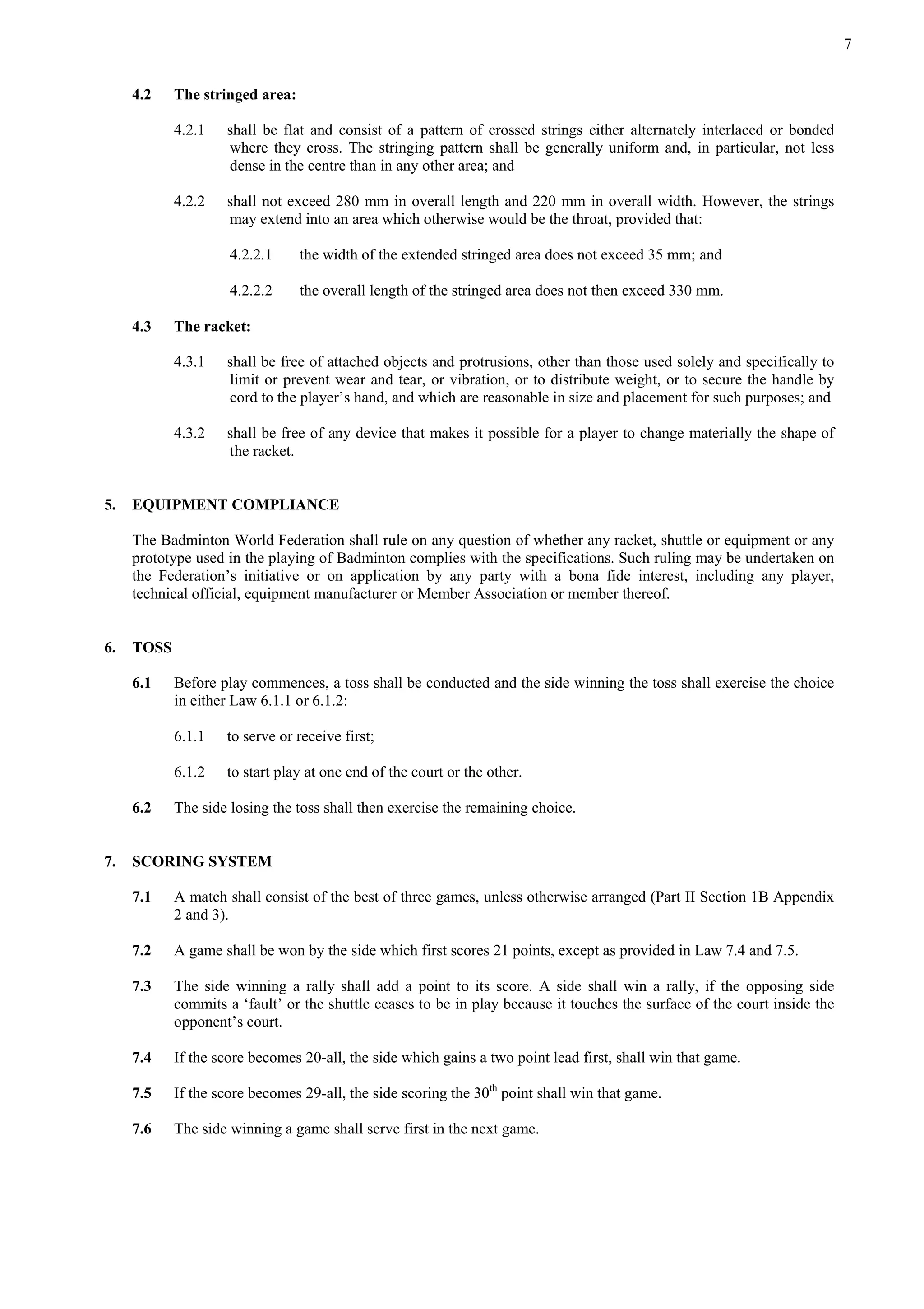 7
4.2 The stringed area:
4.2.1 shall be flat and consist of a pattern of crossed strings either alternately interlaced or bonded
where they cross. The stringing pattern shall be generally uniform and, in particular, not less
dense in the centre than in any other area; and
4.2.2 shall not exceed 280 mm in overall length and 220 mm in overall width. However, the strings
may extend into an area which otherwise would be the throat, provided that:
4.2.2.1 the width of the extended stringed area does not exceed 35 mm; and
4.2.2.2 the overall length of the stringed area does not then exceed 330 mm.
4.3 The racket:
4.3.1 shall be free of attached objects and protrusions, other than those used solely and specifically to
limit or prevent wear and tear, or vibration, or to distribute weight, or to secure the handle by
cord to the player’s hand, and which are reasonable in size and placement for such purposes; and
4.3.2 shall be free of any device that makes it possible for a player to change materially the shape of
the racket.
5. EQUIPMENT COMPLIANCE
The Badminton World Federation shall rule on any question of whether any racket, shuttle or equipment or any
prototype used in the playing of Badminton complies with the specifications. Such ruling may be undertaken on
the Federation’s initiative or on application by any party with a bona fide interest, including any player,
technical official, equipment manufacturer or Member Association or member thereof.
6. TOSS
6.1 Before play commences, a toss shall be conducted and the side winning the toss shall exercise the choice
in either Law 6.1.1 or 6.1.2:
6.1.1 to serve or receive first;
6.1.2 to start play at one end of the court or the other.
6.2 The side losing the toss shall then exercise the remaining choice.
7. SCORING SYSTEM
7.1 A match shall consist of the best of three games, unless otherwise arranged (Part II Section 1B Appendix
2 and 3).
7.2 A game shall be won by the side which first scores 21 points, except as provided in Law 7.4 and 7.5.
7.3 The side winning a rally shall add a point to its score. A side shall win a rally, if the opposing side
commits a ‘fault’ or the shuttle ceases to be in play because it touches the surface of the court inside the
opponent’s court.
7.4 If the score becomes 20-all, the side which gains a two point lead first, shall win that game.
7.5 If the score becomes 29-all, the side scoring the 30th
point shall win that game.
7.6 The side winning a game shall serve first in the next game.
 