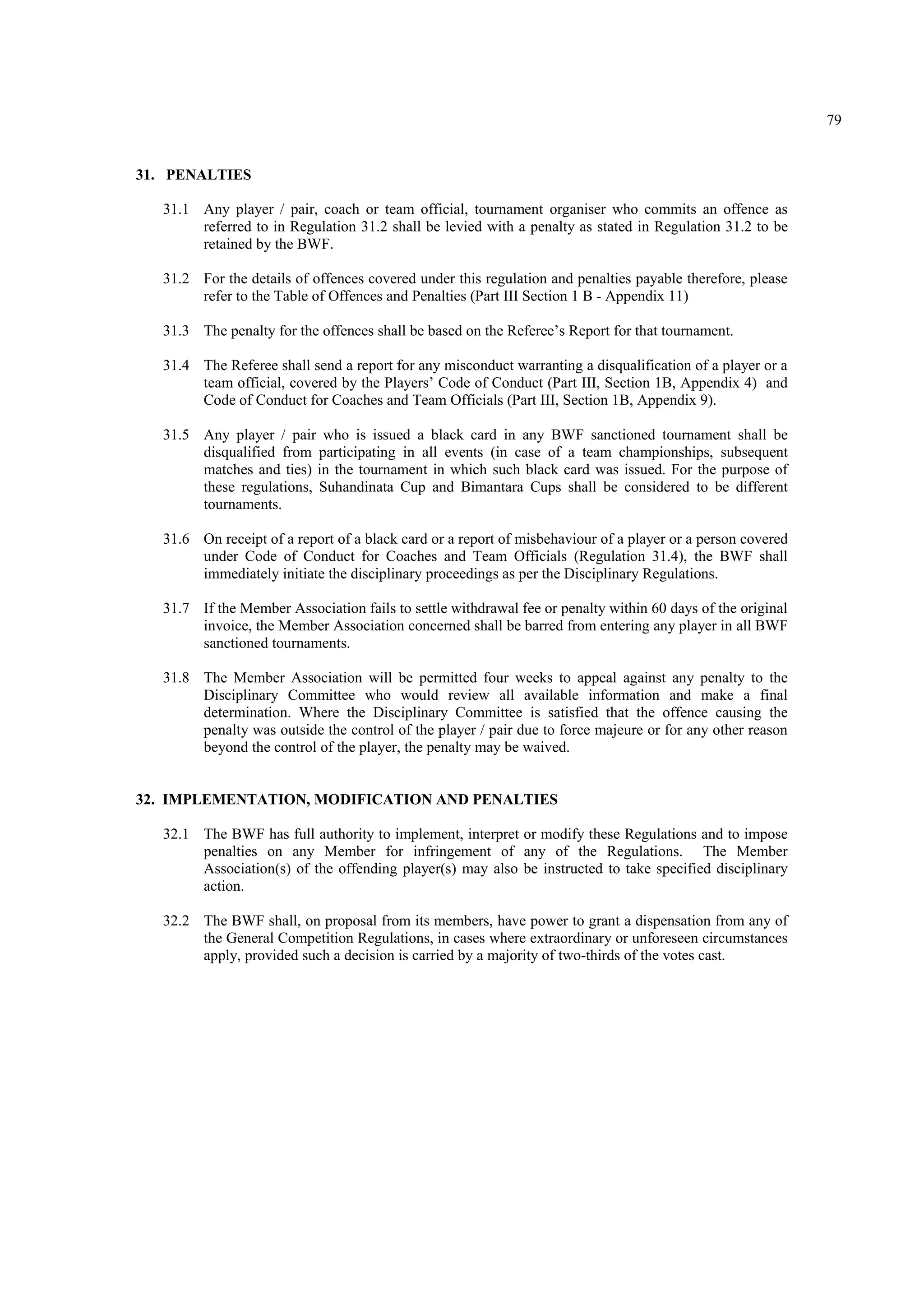 79
31. PENALTIES
31.1 Any player / pair, coach or team official, tournament organiser who commits an offence as
referred to in Regulation 31.2 shall be levied with a penalty as stated in Regulation 31.2 to be
retained by the BWF.
31.2 For the details of offences covered under this regulation and penalties payable therefore, please
refer to the Table of Offences and Penalties (Part III Section 1 B - Appendix 11)
31.3 The penalty for the offences shall be based on the Referee’s Report for that tournament.
31.4 The Referee shall send a report for any misconduct warranting a disqualification of a player or a
team official, covered by the Players’ Code of Conduct (Part III, Section 1B, Appendix 4) and
Code of Conduct for Coaches and Team Officials (Part III, Section 1B, Appendix 9).
31.5 Any player / pair who is issued a black card in any BWF sanctioned tournament shall be
disqualified from participating in all events (in case of a team championships, subsequent
matches and ties) in the tournament in which such black card was issued. For the purpose of
these regulations, Suhandinata Cup and Bimantara Cups shall be considered to be different
tournaments.
31.6 On receipt of a report of a black card or a report of misbehaviour of a player or a person covered
under Code of Conduct for Coaches and Team Officials (Regulation 31.4), the BWF shall
immediately initiate the disciplinary proceedings as per the Disciplinary Regulations.
31.7 If the Member Association fails to settle withdrawal fee or penalty within 60 days of the original
invoice, the Member Association concerned shall be barred from entering any player in all BWF
sanctioned tournaments.
31.8 The Member Association will be permitted four weeks to appeal against any penalty to the
Disciplinary Committee who would review all available information and make a final
determination. Where the Disciplinary Committee is satisfied that the offence causing the
penalty was outside the control of the player / pair due to force majeure or for any other reason
beyond the control of the player, the penalty may be waived.
32. IMPLEMENTATION, MODIFICATION AND PENALTIES
32.1 The BWF has full authority to implement, interpret or modify these Regulations and to impose
penalties on any Member for infringement of any of the Regulations. The Member
Association(s) of the offending player(s) may also be instructed to take specified disciplinary
action.
32.2 The BWF shall, on proposal from its members, have power to grant a dispensation from any of
the General Competition Regulations, in cases where extraordinary or unforeseen circumstances
apply, provided such a decision is carried by a majority of two-thirds of the votes cast.
 
