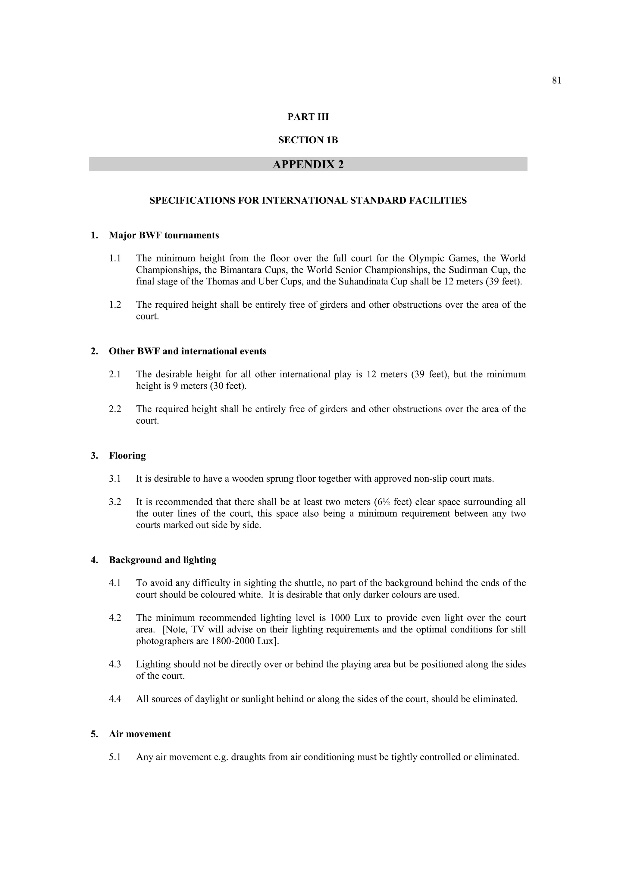 81
PART III
SECTION 1B
APPENDIX 2
SPECIFICATIONS FOR INTERNATIONAL STANDARD FACILITIES
1. Major BWF tournaments
1.1 The minimum height from the floor over the full court for the Olympic Games, the World
Championships, the Bimantara Cups, the World Senior Championships, the Sudirman Cup, the
final stage of the Thomas and Uber Cups, and the Suhandinata Cup shall be 12 meters (39 feet).
1.2 The required height shall be entirely free of girders and other obstructions over the area of the
court.
2. Other BWF and international events
2.1 The desirable height for all other international play is 12 meters (39 feet), but the minimum
height is 9 meters (30 feet).
2.2 The required height shall be entirely free of girders and other obstructions over the area of the
court.
3. Flooring
3.1 It is desirable to have a wooden sprung floor together with approved non-slip court mats.
3.2 It is recommended that there shall be at least two meters (6½ feet) clear space surrounding all
the outer lines of the court, this space also being a minimum requirement between any two
courts marked out side by side.
4. Background and lighting
4.1 To avoid any difficulty in sighting the shuttle, no part of the background behind the ends of the
court should be coloured white. It is desirable that only darker colours are used.
4.2 The minimum recommended lighting level is 1000 Lux to provide even light over the court
area. [Note, TV will advise on their lighting requirements and the optimal conditions for still
photographers are 1800-2000 Lux].
4.3 Lighting should not be directly over or behind the playing area but be positioned along the sides
of the court.
4.4 All sources of daylight or sunlight behind or along the sides of the court, should be eliminated.
5. Air movement
5.1 Any air movement e.g. draughts from air conditioning must be tightly controlled or eliminated.
 