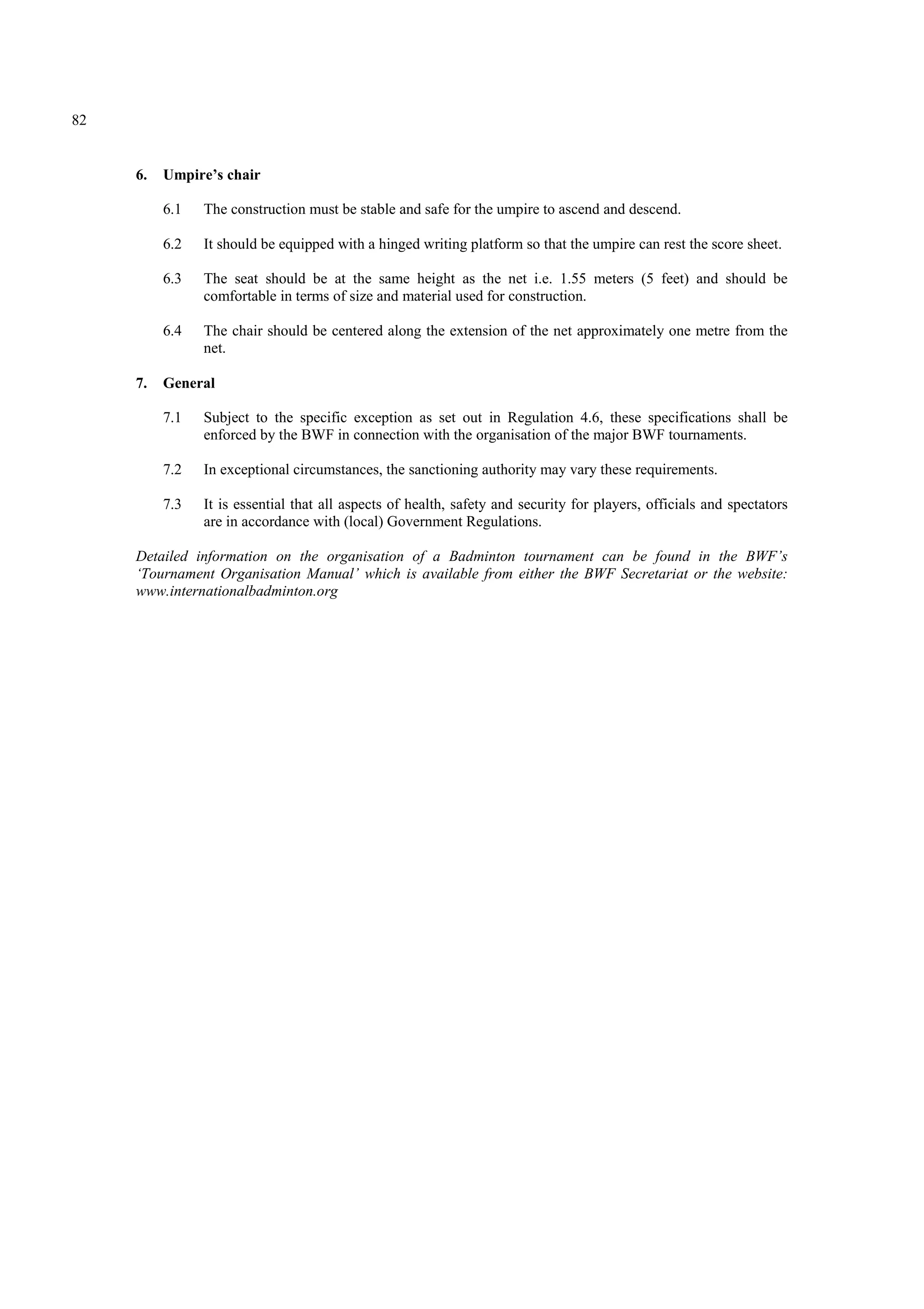 82
6. Umpire’s chair
6.1 The construction must be stable and safe for the umpire to ascend and descend.
6.2 It should be equipped with a hinged writing platform so that the umpire can rest the score sheet.
6.3 The seat should be at the same height as the net i.e. 1.55 meters (5 feet) and should be
comfortable in terms of size and material used for construction.
6.4 The chair should be centered along the extension of the net approximately one metre from the
net.
7. General
7.1 Subject to the specific exception as set out in Regulation 4.6, these specifications shall be
enforced by the BWF in connection with the organisation of the major BWF tournaments.
7.2 In exceptional circumstances, the sanctioning authority may vary these requirements.
7.3 It is essential that all aspects of health, safety and security for players, officials and spectators
are in accordance with (local) Government Regulations.
Detailed information on the organisation of a Badminton tournament can be found in the BWF’s
‘Tournament Organisation Manual’ which is available from either the BWF Secretariat or the website:
www.internationalbadminton.org
 