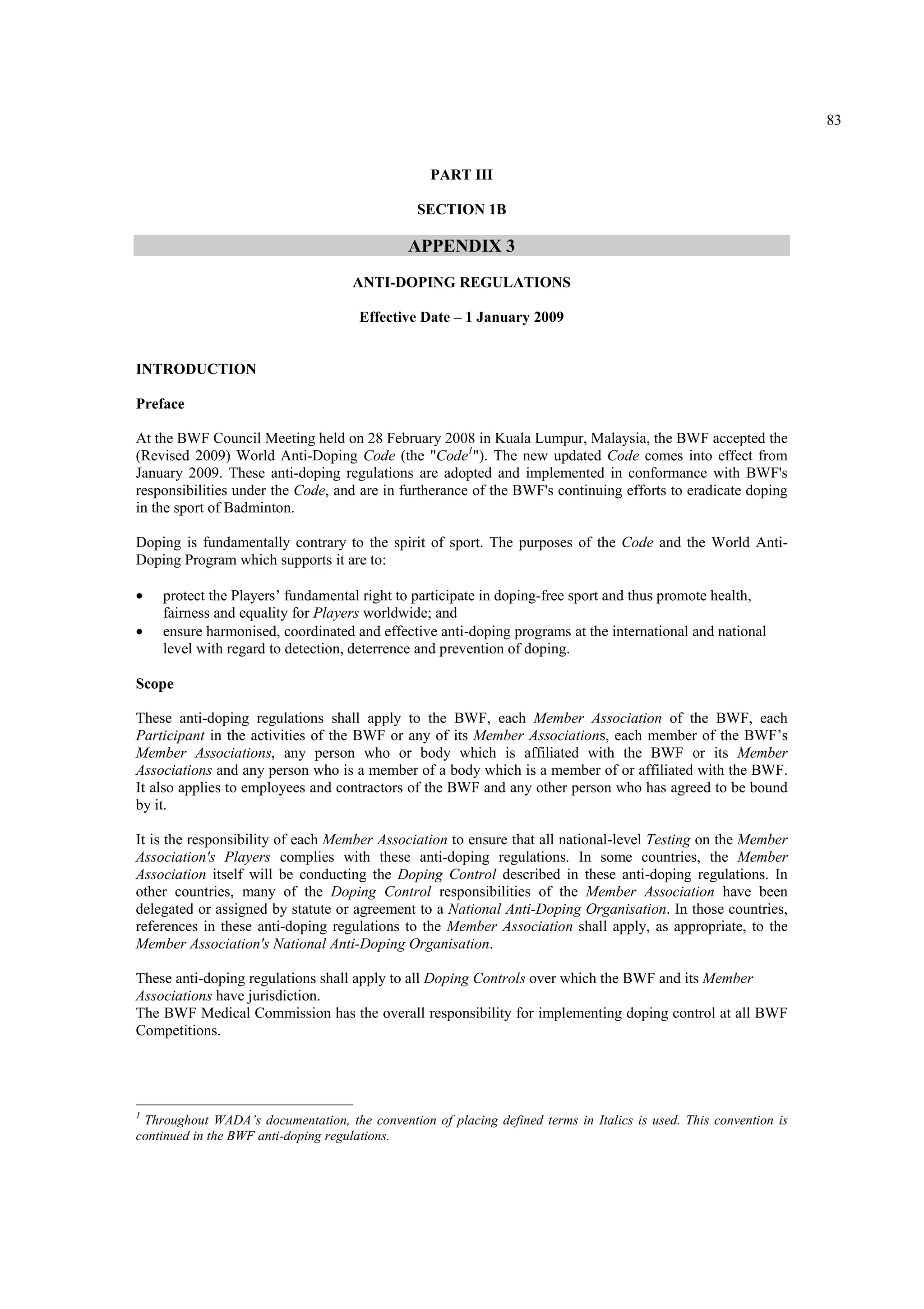 83
PART III
SECTION 1B
APPENDIX 3
ANTI-DOPING REGULATIONS
Effective Date – 1 January 2009
INTRODUCTION
Preface
At the BWF Council Meeting held on 28 February 2008 in Kuala Lumpur, Malaysia, the BWF accepted the
(Revised 2009) World Anti-Doping Code (the "Code1
"). The new updated Code comes into effect from
January 2009. These anti-doping regulations are adopted and implemented in conformance with BWF's
responsibilities under the Code, and are in furtherance of the BWF's continuing efforts to eradicate doping
in the sport of Badminton.
Doping is fundamentally contrary to the spirit of sport. The purposes of the Code and the World Anti-
Doping Program which supports it are to:
• protect the Players’ fundamental right to participate in doping-free sport and thus promote health,
fairness and equality for Players worldwide; and
• ensure harmonised, coordinated and effective anti-doping programs at the international and national
level with regard to detection, deterrence and prevention of doping.
Scope
These anti-doping regulations shall apply to the BWF, each Member Association of the BWF, each
Participant in the activities of the BWF or any of its Member Associations, each member of the BWF’s
Member Associations, any person who or body which is affiliated with the BWF or its Member
Associations and any person who is a member of a body which is a member of or affiliated with the BWF.
It also applies to employees and contractors of the BWF and any other person who has agreed to be bound
by it.
It is the responsibility of each Member Association to ensure that all national-level Testing on the Member
Association's Players complies with these anti-doping regulations. In some countries, the Member
Association itself will be conducting the Doping Control described in these anti-doping regulations. In
other countries, many of the Doping Control responsibilities of the Member Association have been
delegated or assigned by statute or agreement to a National Anti-Doping Organisation. In those countries,
references in these anti-doping regulations to the Member Association shall apply, as appropriate, to the
Member Association's National Anti-Doping Organisation.
These anti-doping regulations shall apply to all Doping Controls over which the BWF and its Member
Associations have jurisdiction.
The BWF Medical Commission has the overall responsibility for implementing doping control at all BWF
Competitions.
1
Throughout WADA’s documentation, the convention of placing defined terms in Italics is used. This convention is
continued in the BWF anti-doping regulations.
 