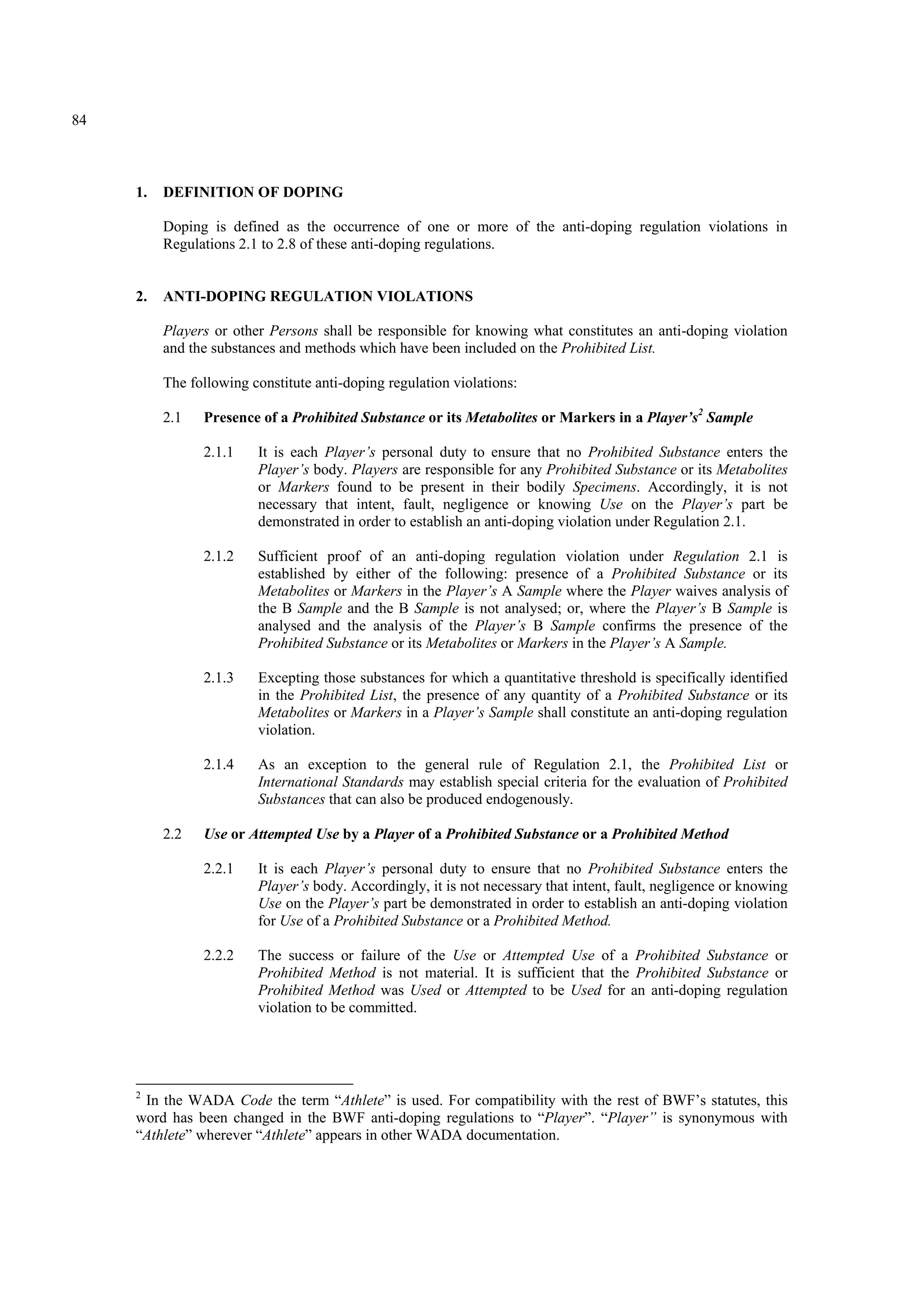 84
1. DEFINITION OF DOPING
Doping is defined as the occurrence of one or more of the anti-doping regulation violations in
Regulations 2.1 to 2.8 of these anti-doping regulations.
2. ANTI-DOPING REGULATION VIOLATIONS
Players or other Persons shall be responsible for knowing what constitutes an anti-doping violation
and the substances and methods which have been included on the Prohibited List.
The following constitute anti-doping regulation violations:
2.1 Presence of a Prohibited Substance or its Metabolites or Markers in a Player’s2
Sample
2.1.1 It is each Player’s personal duty to ensure that no Prohibited Substance enters the
Player’s body. Players are responsible for any Prohibited Substance or its Metabolites
or Markers found to be present in their bodily Specimens. Accordingly, it is not
necessary that intent, fault, negligence or knowing Use on the Player’s part be
demonstrated in order to establish an anti-doping violation under Regulation 2.1.
2.1.2 Sufficient proof of an anti-doping regulation violation under Regulation 2.1 is
established by either of the following: presence of a Prohibited Substance or its
Metabolites or Markers in the Player’s A Sample where the Player waives analysis of
the B Sample and the B Sample is not analysed; or, where the Player’s B Sample is
analysed and the analysis of the Player’s B Sample confirms the presence of the
Prohibited Substance or its Metabolites or Markers in the Player’s A Sample.
2.1.3 Excepting those substances for which a quantitative threshold is specifically identified
in the Prohibited List, the presence of any quantity of a Prohibited Substance or its
Metabolites or Markers in a Player’s Sample shall constitute an anti-doping regulation
violation.
2.1.4 As an exception to the general rule of Regulation 2.1, the Prohibited List or
International Standards may establish special criteria for the evaluation of Prohibited
Substances that can also be produced endogenously.
2.2 Use or Attempted Use by a Player of a Prohibited Substance or a Prohibited Method
2.2.1 It is each Player’s personal duty to ensure that no Prohibited Substance enters the
Player’s body. Accordingly, it is not necessary that intent, fault, negligence or knowing
Use on the Player’s part be demonstrated in order to establish an anti-doping violation
for Use of a Prohibited Substance or a Prohibited Method.
2.2.2 The success or failure of the Use or Attempted Use of a Prohibited Substance or
Prohibited Method is not material. It is sufficient that the Prohibited Substance or
Prohibited Method was Used or Attempted to be Used for an anti-doping regulation
violation to be committed.
2
In the WADA Code the term “Athlete” is used. For compatibility with the rest of BWF’s statutes, this
word has been changed in the BWF anti-doping regulations to “Player”. “Player” is synonymous with
“Athlete” wherever “Athlete” appears in other WADA documentation.
 