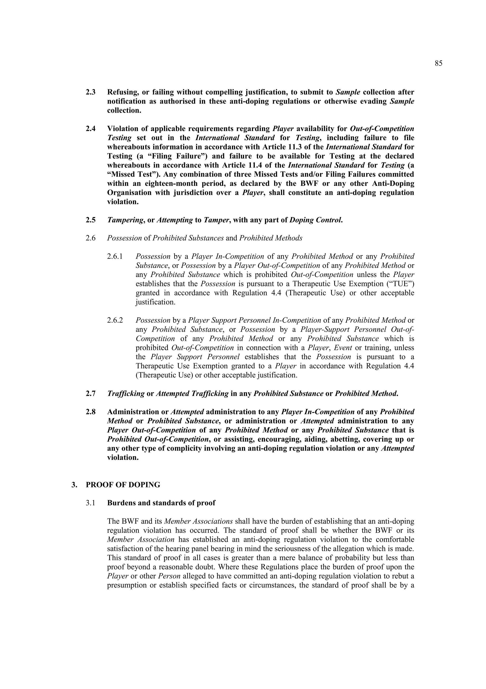 85
2.3 Refusing, or failing without compelling justification, to submit to Sample collection after
notification as authorised in these anti-doping regulations or otherwise evading Sample
collection.
2.4 Violation of applicable requirements regarding Player availability for Out-of-Competition
Testing set out in the International Standard for Testing, including failure to file
whereabouts information in accordance with Article 11.3 of the International Standard for
Testing (a “Filing Failure”) and failure to be available for Testing at the declared
whereabouts in accordance with Article 11.4 of the International Standard for Testing (a
“Missed Test”). Any combination of three Missed Tests and/or Filing Failures committed
within an eighteen-month period, as declared by the BWF or any other Anti-Doping
Organisation with jurisdiction over a Player, shall constitute an anti-doping regulation
violation.
2.5 Tampering, or Attempting to Tamper, with any part of Doping Control.
2.6 Possession of Prohibited Substances and Prohibited Methods
2.6.1 Possession by a Player In-Competition of any Prohibited Method or any Prohibited
Substance, or Possession by a Player Out-of-Competition of any Prohibited Method or
any Prohibited Substance which is prohibited Out-of-Competition unless the Player
establishes that the Possession is pursuant to a Therapeutic Use Exemption (“TUE”)
granted in accordance with Regulation 4.4 (Therapeutic Use) or other acceptable
justification.
2.6.2 Possession by a Player Support Personnel In-Competition of any Prohibited Method or
any Prohibited Substance, or Possession by a Player-Support Personnel Out-of-
Competition of any Prohibited Method or any Prohibited Substance which is
prohibited Out-of-Competition in connection with a Player, Event or training, unless
the Player Support Personnel establishes that the Possession is pursuant to a
Therapeutic Use Exemption granted to a Player in accordance with Regulation 4.4
(Therapeutic Use) or other acceptable justification.
2.7 Trafficking or Attempted Trafficking in any Prohibited Substance or Prohibited Method.
2.8 Administration or Attempted administration to any Player In-Competition of any Prohibited
Method or Prohibited Substance, or administration or Attempted administration to any
Player Out-of-Competition of any Prohibited Method or any Prohibited Substance that is
Prohibited Out-of-Competition, or assisting, encouraging, aiding, abetting, covering up or
any other type of complicity involving an anti-doping regulation violation or any Attempted
violation.
3. PROOF OF DOPING
3.1 Burdens and standards of proof
The BWF and its Member Associations shall have the burden of establishing that an anti-doping
regulation violation has occurred. The standard of proof shall be whether the BWF or its
Member Association has established an anti-doping regulation violation to the comfortable
satisfaction of the hearing panel bearing in mind the seriousness of the allegation which is made.
This standard of proof in all cases is greater than a mere balance of probability but less than
proof beyond a reasonable doubt. Where these Regulations place the burden of proof upon the
Player or other Person alleged to have committed an anti-doping regulation violation to rebut a
presumption or establish specified facts or circumstances, the standard of proof shall be by a
 