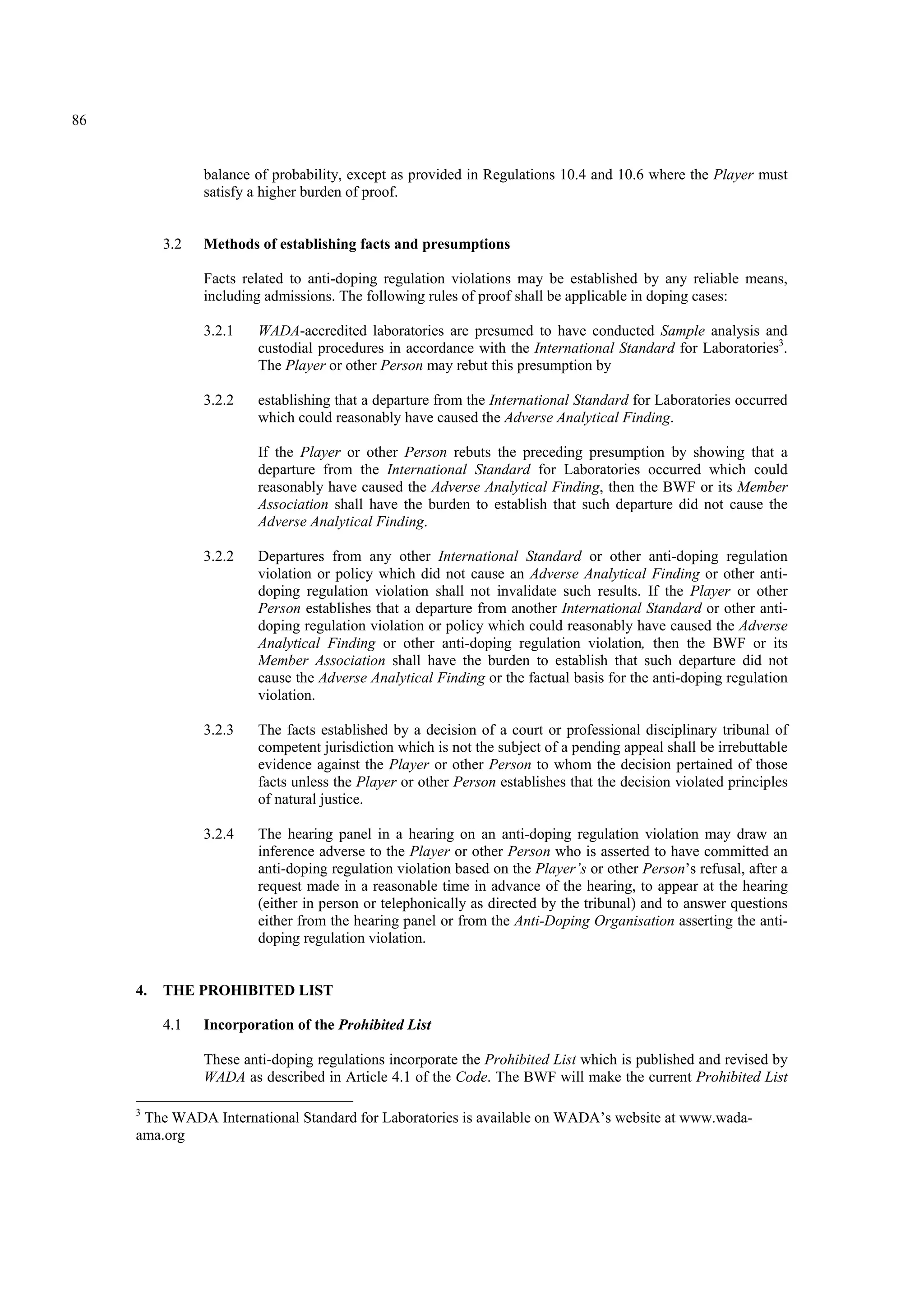 86
balance of probability, except as provided in Regulations 10.4 and 10.6 where the Player must
satisfy a higher burden of proof.
3.2 Methods of establishing facts and presumptions
Facts related to anti-doping regulation violations may be established by any reliable means,
including admissions. The following rules of proof shall be applicable in doping cases:
3.2.1 WADA-accredited laboratories are presumed to have conducted Sample analysis and
custodial procedures in accordance with the International Standard for Laboratories3
.
The Player or other Person may rebut this presumption by
3.2.2 establishing that a departure from the International Standard for Laboratories occurred
which could reasonably have caused the Adverse Analytical Finding.
If the Player or other Person rebuts the preceding presumption by showing that a
departure from the International Standard for Laboratories occurred which could
reasonably have caused the Adverse Analytical Finding, then the BWF or its Member
Association shall have the burden to establish that such departure did not cause the
Adverse Analytical Finding.
3.2.2 Departures from any other International Standard or other anti-doping regulation
violation or policy which did not cause an Adverse Analytical Finding or other anti-
doping regulation violation shall not invalidate such results. If the Player or other
Person establishes that a departure from another International Standard or other anti-
doping regulation violation or policy which could reasonably have caused the Adverse
Analytical Finding or other anti-doping regulation violation, then the BWF or its
Member Association shall have the burden to establish that such departure did not
cause the Adverse Analytical Finding or the factual basis for the anti-doping regulation
violation.
3.2.3 The facts established by a decision of a court or professional disciplinary tribunal of
competent jurisdiction which is not the subject of a pending appeal shall be irrebuttable
evidence against the Player or other Person to whom the decision pertained of those
facts unless the Player or other Person establishes that the decision violated principles
of natural justice.
3.2.4 The hearing panel in a hearing on an anti-doping regulation violation may draw an
inference adverse to the Player or other Person who is asserted to have committed an
anti-doping regulation violation based on the Player’s or other Person’s refusal, after a
request made in a reasonable time in advance of the hearing, to appear at the hearing
(either in person or telephonically as directed by the tribunal) and to answer questions
either from the hearing panel or from the Anti-Doping Organisation asserting the anti-
doping regulation violation.
4. THE PROHIBITED LIST
4.1 Incorporation of the Prohibited List
These anti-doping regulations incorporate the Prohibited List which is published and revised by
WADA as described in Article 4.1 of the Code. The BWF will make the current Prohibited List
3
The WADA International Standard for Laboratories is available on WADA’s website at www.wada-
ama.org
 