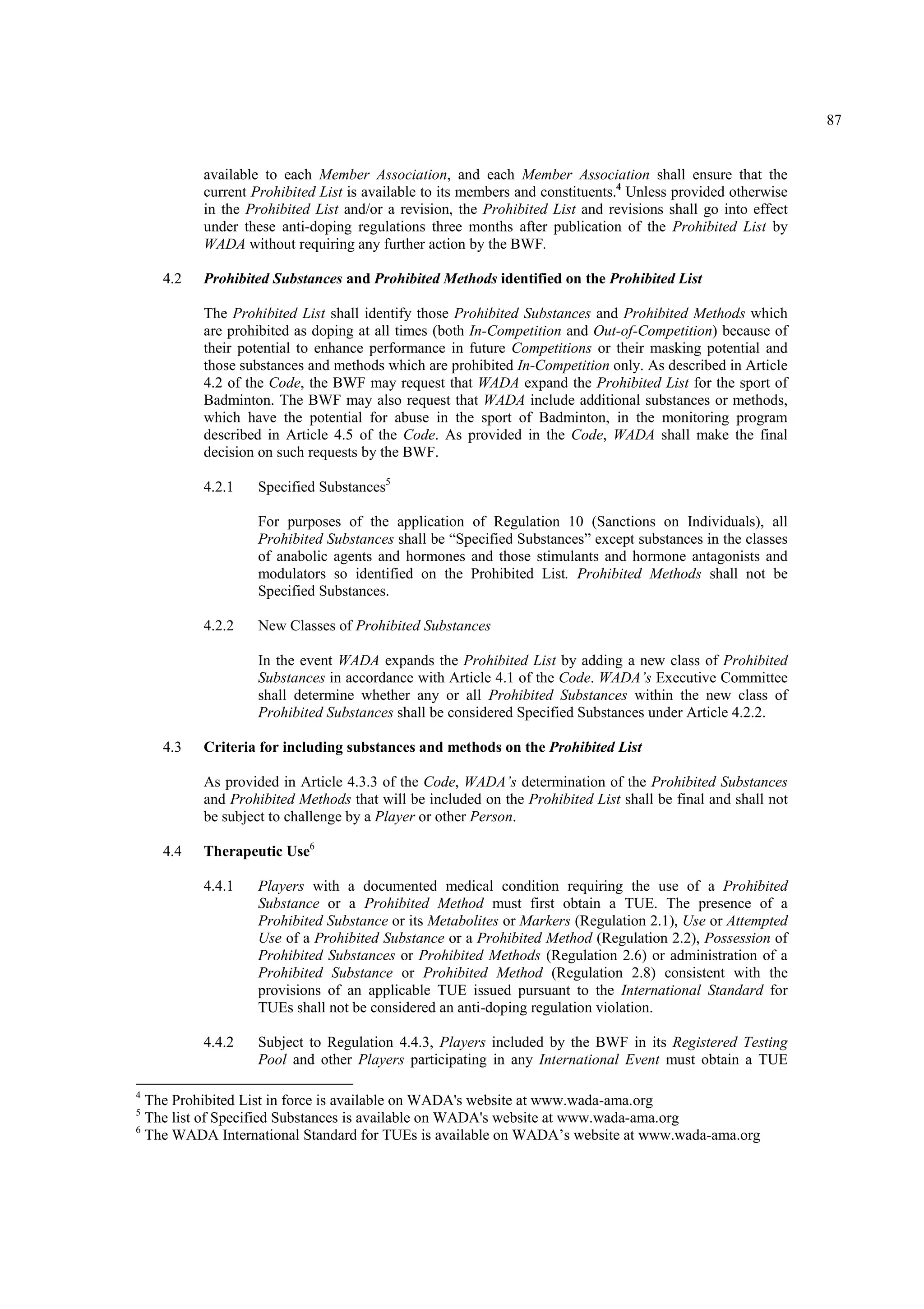 87
available to each Member Association, and each Member Association shall ensure that the
current Prohibited List is available to its members and constituents.4
Unless provided otherwise
in the Prohibited List and/or a revision, the Prohibited List and revisions shall go into effect
under these anti-doping regulations three months after publication of the Prohibited List by
WADA without requiring any further action by the BWF.
4.2 Prohibited Substances and Prohibited Methods identified on the Prohibited List
The Prohibited List shall identify those Prohibited Substances and Prohibited Methods which
are prohibited as doping at all times (both In-Competition and Out-of-Competition) because of
their potential to enhance performance in future Competitions or their masking potential and
those substances and methods which are prohibited In-Competition only. As described in Article
4.2 of the Code, the BWF may request that WADA expand the Prohibited List for the sport of
Badminton. The BWF may also request that WADA include additional substances or methods,
which have the potential for abuse in the sport of Badminton, in the monitoring program
described in Article 4.5 of the Code. As provided in the Code, WADA shall make the final
decision on such requests by the BWF.
4.2.1 Specified Substances5
For purposes of the application of Regulation 10 (Sanctions on Individuals), all
Prohibited Substances shall be “Specified Substances” except substances in the classes
of anabolic agents and hormones and those stimulants and hormone antagonists and
modulators so identified on the Prohibited List. Prohibited Methods shall not be
Specified Substances.
4.2.2 New Classes of Prohibited Substances
In the event WADA expands the Prohibited List by adding a new class of Prohibited
Substances in accordance with Article 4.1 of the Code. WADA’s Executive Committee
shall determine whether any or all Prohibited Substances within the new class of
Prohibited Substances shall be considered Specified Substances under Article 4.2.2.
4.3 Criteria for including substances and methods on the Prohibited List
As provided in Article 4.3.3 of the Code, WADA’s determination of the Prohibited Substances
and Prohibited Methods that will be included on the Prohibited List shall be final and shall not
be subject to challenge by a Player or other Person.
4.4 Therapeutic Use6
4.4.1 Players with a documented medical condition requiring the use of a Prohibited
Substance or a Prohibited Method must first obtain a TUE. The presence of a
Prohibited Substance or its Metabolites or Markers (Regulation 2.1), Use or Attempted
Use of a Prohibited Substance or a Prohibited Method (Regulation 2.2), Possession of
Prohibited Substances or Prohibited Methods (Regulation 2.6) or administration of a
Prohibited Substance or Prohibited Method (Regulation 2.8) consistent with the
provisions of an applicable TUE issued pursuant to the International Standard for
TUEs shall not be considered an anti-doping regulation violation.
4.4.2 Subject to Regulation 4.4.3, Players included by the BWF in its Registered Testing
Pool and other Players participating in any International Event must obtain a TUE
4
The Prohibited List in force is available on WADA's website at www.wada-ama.org
5
The list of Specified Substances is available on WADA's website at www.wada-ama.org
6
The WADA International Standard for TUEs is available on WADA’s website at www.wada-ama.org
 