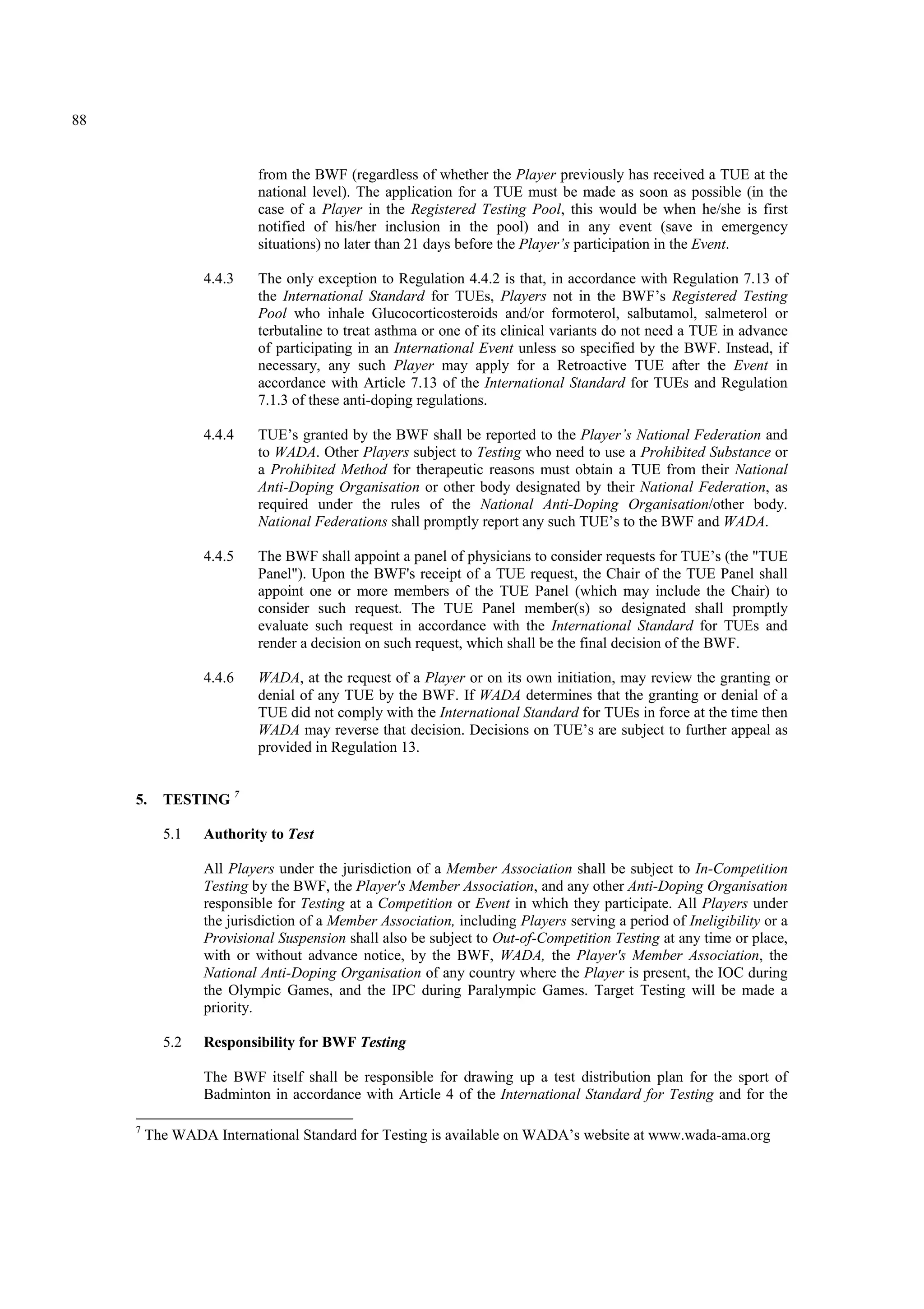 88
from the BWF (regardless of whether the Player previously has received a TUE at the
national level). The application for a TUE must be made as soon as possible (in the
case of a Player in the Registered Testing Pool, this would be when he/she is first
notified of his/her inclusion in the pool) and in any event (save in emergency
situations) no later than 21 days before the Player’s participation in the Event.
4.4.3 The only exception to Regulation 4.4.2 is that, in accordance with Regulation 7.13 of
the International Standard for TUEs, Players not in the BWF’s Registered Testing
Pool who inhale Glucocorticosteroids and/or formoterol, salbutamol, salmeterol or
terbutaline to treat asthma or one of its clinical variants do not need a TUE in advance
of participating in an International Event unless so specified by the BWF. Instead, if
necessary, any such Player may apply for a Retroactive TUE after the Event in
accordance with Article 7.13 of the International Standard for TUEs and Regulation
7.1.3 of these anti-doping regulations.
4.4.4 TUE’s granted by the BWF shall be reported to the Player’s National Federation and
to WADA. Other Players subject to Testing who need to use a Prohibited Substance or
a Prohibited Method for therapeutic reasons must obtain a TUE from their National
Anti-Doping Organisation or other body designated by their National Federation, as
required under the rules of the National Anti-Doping Organisation/other body.
National Federations shall promptly report any such TUE’s to the BWF and WADA.
4.4.5 The BWF shall appoint a panel of physicians to consider requests for TUE’s (the "TUE
Panel"). Upon the BWF's receipt of a TUE request, the Chair of the TUE Panel shall
appoint one or more members of the TUE Panel (which may include the Chair) to
consider such request. The TUE Panel member(s) so designated shall promptly
evaluate such request in accordance with the International Standard for TUEs and
render a decision on such request, which shall be the final decision of the BWF.
4.4.6 WADA, at the request of a Player or on its own initiation, may review the granting or
denial of any TUE by the BWF. If WADA determines that the granting or denial of a
TUE did not comply with the International Standard for TUEs in force at the time then
WADA may reverse that decision. Decisions on TUE’s are subject to further appeal as
provided in Regulation 13.
5. TESTING 7
5.1 Authority to Test
All Players under the jurisdiction of a Member Association shall be subject to In-Competition
Testing by the BWF, the Player's Member Association, and any other Anti-Doping Organisation
responsible for Testing at a Competition or Event in which they participate. All Players under
the jurisdiction of a Member Association, including Players serving a period of Ineligibility or a
Provisional Suspension shall also be subject to Out-of-Competition Testing at any time or place,
with or without advance notice, by the BWF, WADA, the Player's Member Association, the
National Anti-Doping Organisation of any country where the Player is present, the IOC during
the Olympic Games, and the IPC during Paralympic Games. Target Testing will be made a
priority.
5.2 Responsibility for BWF Testing
The BWF itself shall be responsible for drawing up a test distribution plan for the sport of
Badminton in accordance with Article 4 of the International Standard for Testing and for the
7
The WADA International Standard for Testing is available on WADA’s website at www.wada-ama.org
 