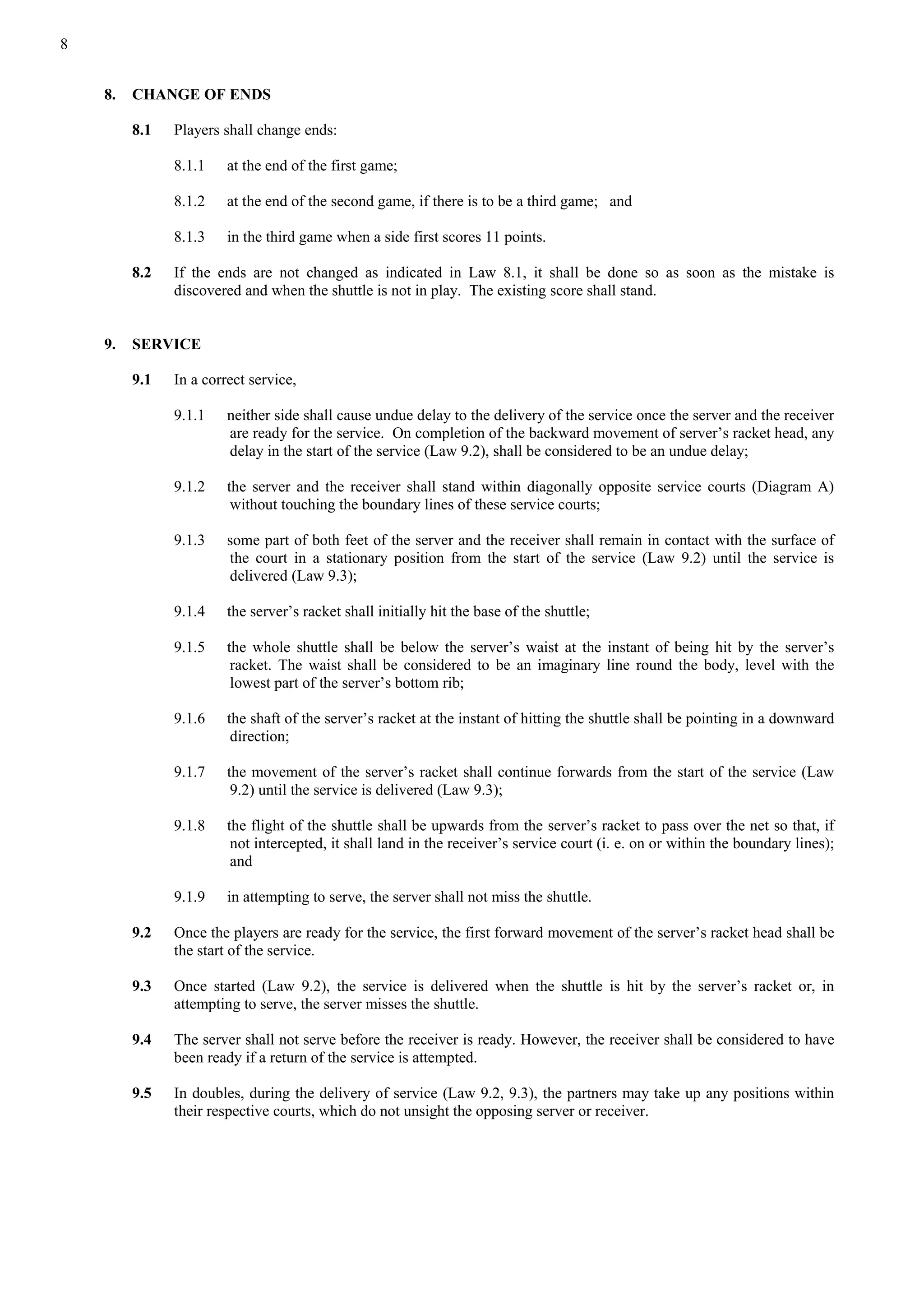8
8. CHANGE OF ENDS
8.1 Players shall change ends:
8.1.1 at the end of the first game;
8.1.2 at the end of the second game, if there is to be a third game; and
8.1.3 in the third game when a side first scores 11 points.
8.2 If the ends are not changed as indicated in Law 8.1, it shall be done so as soon as the mistake is
discovered and when the shuttle is not in play. The existing score shall stand.
9. SERVICE
9.1 In a correct service,
9.1.1 neither side shall cause undue delay to the delivery of the service once the server and the receiver
are ready for the service. On completion of the backward movement of server’s racket head, any
delay in the start of the service (Law 9.2), shall be considered to be an undue delay;
9.1.2 the server and the receiver shall stand within diagonally opposite service courts (Diagram A)
without touching the boundary lines of these service courts;
9.1.3 some part of both feet of the server and the receiver shall remain in contact with the surface of
the court in a stationary position from the start of the service (Law 9.2) until the service is
delivered (Law 9.3);
9.1.4 the server’s racket shall initially hit the base of the shuttle;
9.1.5 the whole shuttle shall be below the server’s waist at the instant of being hit by the server’s
racket. The waist shall be considered to be an imaginary line round the body, level with the
lowest part of the server’s bottom rib;
9.1.6 the shaft of the server’s racket at the instant of hitting the shuttle shall be pointing in a downward
direction;
9.1.7 the movement of the server’s racket shall continue forwards from the start of the service (Law
9.2) until the service is delivered (Law 9.3);
9.1.8 the flight of the shuttle shall be upwards from the server’s racket to pass over the net so that, if
not intercepted, it shall land in the receiver’s service court (i. e. on or within the boundary lines);
and
9.1.9 in attempting to serve, the server shall not miss the shuttle.
9.2 Once the players are ready for the service, the first forward movement of the server’s racket head shall be
the start of the service.
9.3 Once started (Law 9.2), the service is delivered when the shuttle is hit by the server’s racket or, in
attempting to serve, the server misses the shuttle.
9.4 The server shall not serve before the receiver is ready. However, the receiver shall be considered to have
been ready if a return of the service is attempted.
9.5 In doubles, during the delivery of service (Law 9.2, 9.3), the partners may take up any positions within
their respective courts, which do not unsight the opposing server or receiver.
 