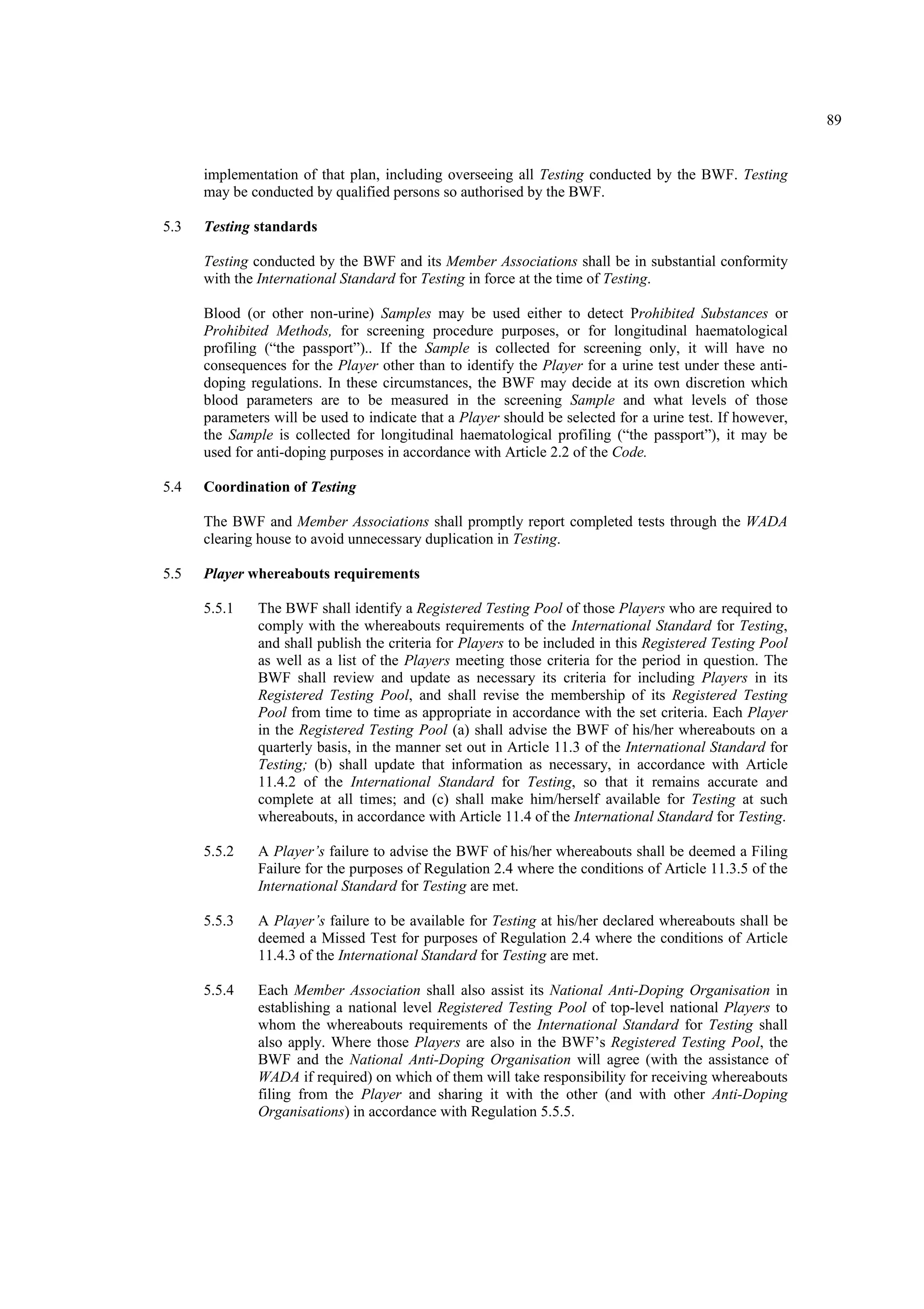 89
implementation of that plan, including overseeing all Testing conducted by the BWF. Testing
may be conducted by qualified persons so authorised by the BWF.
5.3 Testing standards
Testing conducted by the BWF and its Member Associations shall be in substantial conformity
with the International Standard for Testing in force at the time of Testing.
Blood (or other non-urine) Samples may be used either to detect Prohibited Substances or
Prohibited Methods, for screening procedure purposes, or for longitudinal haematological
profiling (“the passport”).. If the Sample is collected for screening only, it will have no
consequences for the Player other than to identify the Player for a urine test under these anti-
doping regulations. In these circumstances, the BWF may decide at its own discretion which
blood parameters are to be measured in the screening Sample and what levels of those
parameters will be used to indicate that a Player should be selected for a urine test. If however,
the Sample is collected for longitudinal haematological profiling (“the passport”), it may be
used for anti-doping purposes in accordance with Article 2.2 of the Code.
5.4 Coordination of Testing
The BWF and Member Associations shall promptly report completed tests through the WADA
clearing house to avoid unnecessary duplication in Testing.
5.5 Player whereabouts requirements
5.5.1 The BWF shall identify a Registered Testing Pool of those Players who are required to
comply with the whereabouts requirements of the International Standard for Testing,
and shall publish the criteria for Players to be included in this Registered Testing Pool
as well as a list of the Players meeting those criteria for the period in question. The
BWF shall review and update as necessary its criteria for including Players in its
Registered Testing Pool, and shall revise the membership of its Registered Testing
Pool from time to time as appropriate in accordance with the set criteria. Each Player
in the Registered Testing Pool (a) shall advise the BWF of his/her whereabouts on a
quarterly basis, in the manner set out in Article 11.3 of the International Standard for
Testing; (b) shall update that information as necessary, in accordance with Article
11.4.2 of the International Standard for Testing, so that it remains accurate and
complete at all times; and (c) shall make him/herself available for Testing at such
whereabouts, in accordance with Article 11.4 of the International Standard for Testing.
5.5.2 A Player’s failure to advise the BWF of his/her whereabouts shall be deemed a Filing
Failure for the purposes of Regulation 2.4 where the conditions of Article 11.3.5 of the
International Standard for Testing are met.
5.5.3 A Player’s failure to be available for Testing at his/her declared whereabouts shall be
deemed a Missed Test for purposes of Regulation 2.4 where the conditions of Article
11.4.3 of the International Standard for Testing are met.
5.5.4 Each Member Association shall also assist its National Anti-Doping Organisation in
establishing a national level Registered Testing Pool of top-level national Players to
whom the whereabouts requirements of the International Standard for Testing shall
also apply. Where those Players are also in the BWF’s Registered Testing Pool, the
BWF and the National Anti-Doping Organisation will agree (with the assistance of
WADA if required) on which of them will take responsibility for receiving whereabouts
filing from the Player and sharing it with the other (and with other Anti-Doping
Organisations) in accordance with Regulation 5.5.5.
 