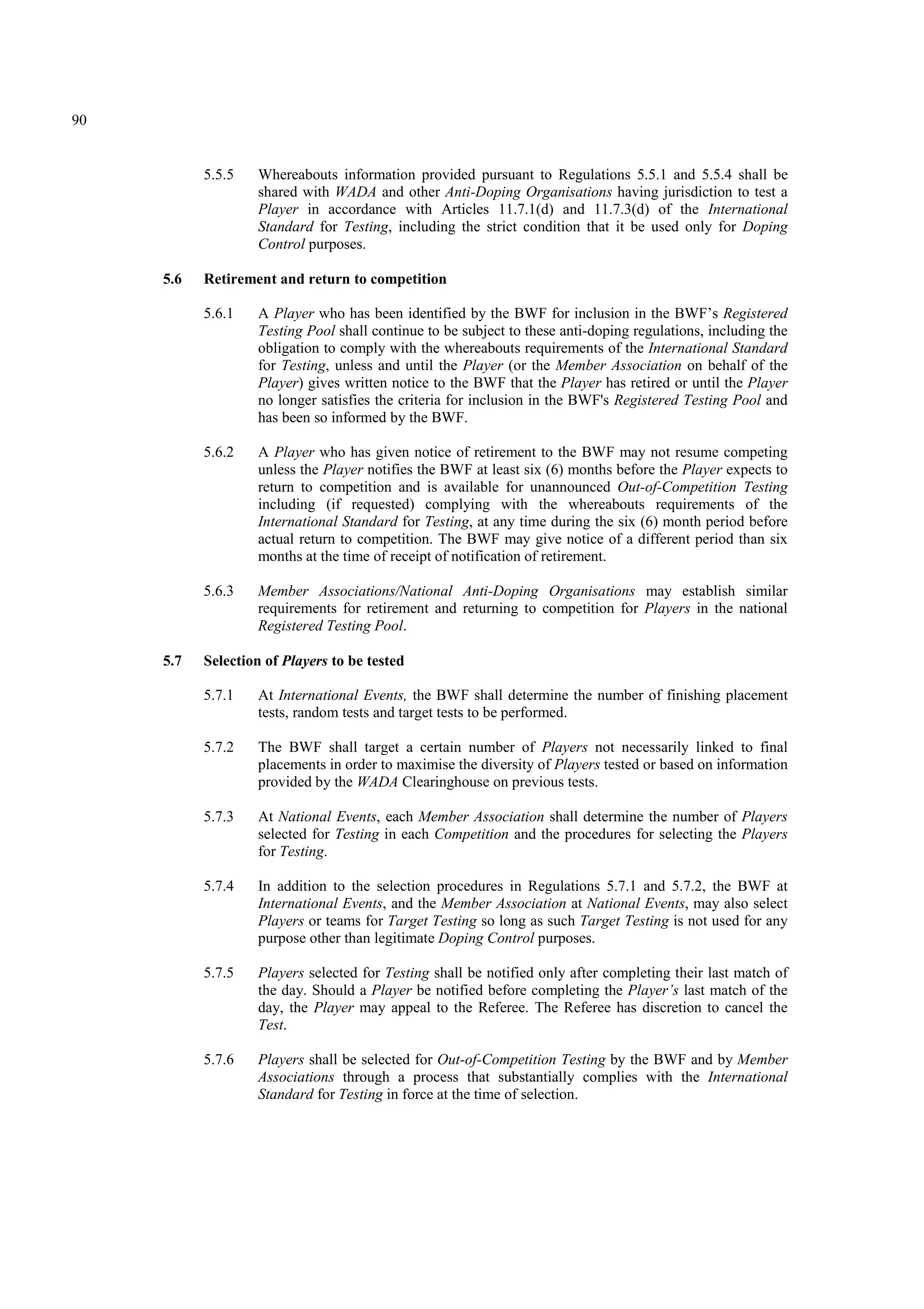 90
5.5.5 Whereabouts information provided pursuant to Regulations 5.5.1 and 5.5.4 shall be
shared with WADA and other Anti-Doping Organisations having jurisdiction to test a
Player in accordance with Articles 11.7.1(d) and 11.7.3(d) of the International
Standard for Testing, including the strict condition that it be used only for Doping
Control purposes.
5.6 Retirement and return to competition
5.6.1 A Player who has been identified by the BWF for inclusion in the BWF’s Registered
Testing Pool shall continue to be subject to these anti-doping regulations, including the
obligation to comply with the whereabouts requirements of the International Standard
for Testing, unless and until the Player (or the Member Association on behalf of the
Player) gives written notice to the BWF that the Player has retired or until the Player
no longer satisfies the criteria for inclusion in the BWF's Registered Testing Pool and
has been so informed by the BWF.
5.6.2 A Player who has given notice of retirement to the BWF may not resume competing
unless the Player notifies the BWF at least six (6) months before the Player expects to
return to competition and is available for unannounced Out-of-Competition Testing
including (if requested) complying with the whereabouts requirements of the
International Standard for Testing, at any time during the six (6) month period before
actual return to competition. The BWF may give notice of a different period than six
months at the time of receipt of notification of retirement.
5.6.3 Member Associations/National Anti-Doping Organisations may establish similar
requirements for retirement and returning to competition for Players in the national
Registered Testing Pool.
5.7 Selection of Players to be tested
5.7.1 At International Events, the BWF shall determine the number of finishing placement
tests, random tests and target tests to be performed.
5.7.2 The BWF shall target a certain number of Players not necessarily linked to final
placements in order to maximise the diversity of Players tested or based on information
provided by the WADA Clearinghouse on previous tests.
5.7.3 At National Events, each Member Association shall determine the number of Players
selected for Testing in each Competition and the procedures for selecting the Players
for Testing.
5.7.4 In addition to the selection procedures in Regulations 5.7.1 and 5.7.2, the BWF at
International Events, and the Member Association at National Events, may also select
Players or teams for Target Testing so long as such Target Testing is not used for any
purpose other than legitimate Doping Control purposes.
5.7.5 Players selected for Testing shall be notified only after completing their last match of
the day. Should a Player be notified before completing the Player’s last match of the
day, the Player may appeal to the Referee. The Referee has discretion to cancel the
Test.
5.7.6 Players shall be selected for Out-of-Competition Testing by the BWF and by Member
Associations through a process that substantially complies with the International
Standard for Testing in force at the time of selection.
 