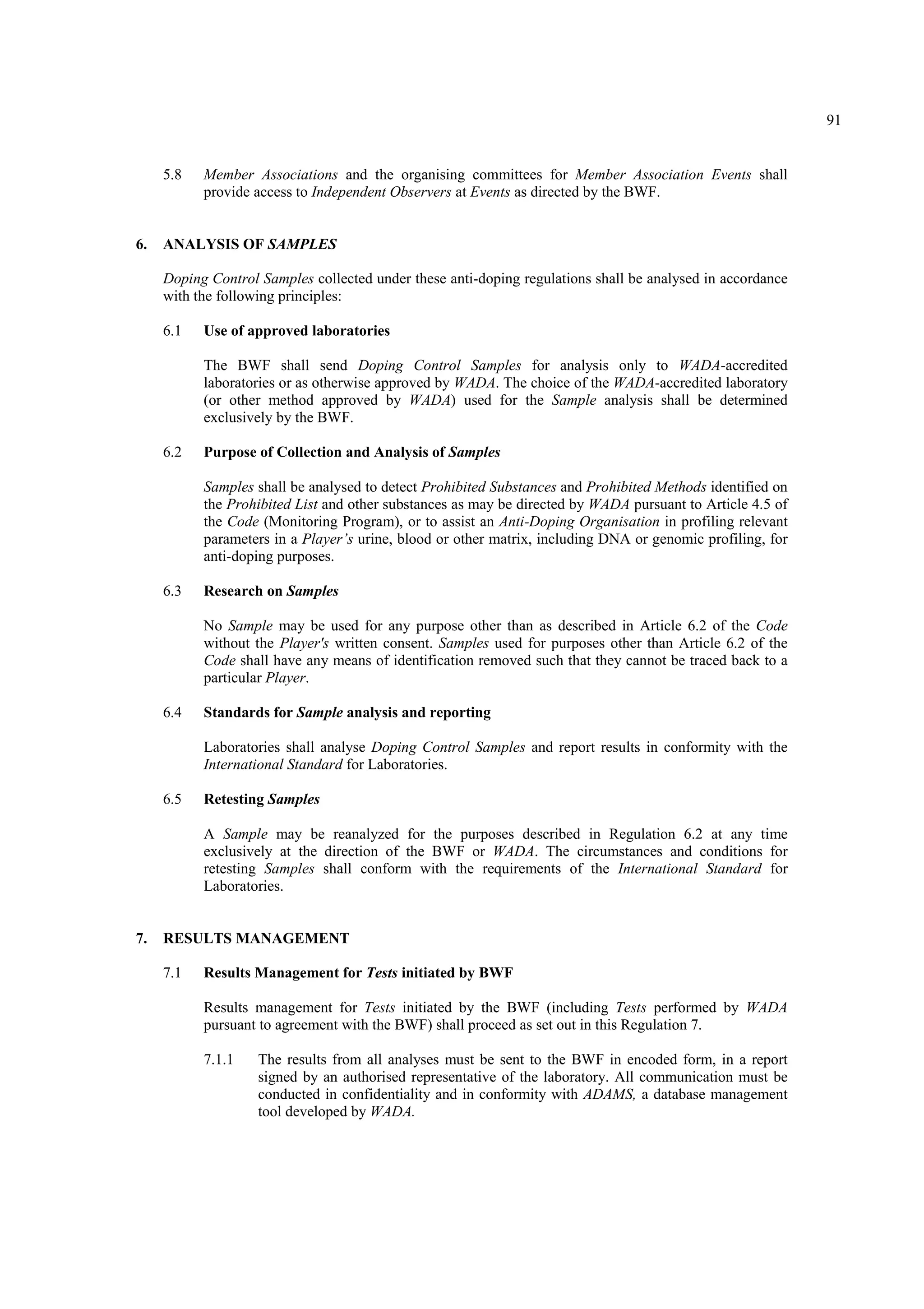 91
5.8 Member Associations and the organising committees for Member Association Events shall
provide access to Independent Observers at Events as directed by the BWF.
6. ANALYSIS OF SAMPLES
Doping Control Samples collected under these anti-doping regulations shall be analysed in accordance
with the following principles:
6.1 Use of approved laboratories
The BWF shall send Doping Control Samples for analysis only to WADA-accredited
laboratories or as otherwise approved by WADA. The choice of the WADA-accredited laboratory
(or other method approved by WADA) used for the Sample analysis shall be determined
exclusively by the BWF.
6.2 Purpose of Collection and Analysis of Samples
Samples shall be analysed to detect Prohibited Substances and Prohibited Methods identified on
the Prohibited List and other substances as may be directed by WADA pursuant to Article 4.5 of
the Code (Monitoring Program), or to assist an Anti-Doping Organisation in profiling relevant
parameters in a Player’s urine, blood or other matrix, including DNA or genomic profiling, for
anti-doping purposes.
6.3 Research on Samples
No Sample may be used for any purpose other than as described in Article 6.2 of the Code
without the Player's written consent. Samples used for purposes other than Article 6.2 of the
Code shall have any means of identification removed such that they cannot be traced back to a
particular Player.
6.4 Standards for Sample analysis and reporting
Laboratories shall analyse Doping Control Samples and report results in conformity with the
International Standard for Laboratories.
6.5 Retesting Samples
A Sample may be reanalyzed for the purposes described in Regulation 6.2 at any time
exclusively at the direction of the BWF or WADA. The circumstances and conditions for
retesting Samples shall conform with the requirements of the International Standard for
Laboratories.
7. RESULTS MANAGEMENT
7.1 Results Management for Tests initiated by BWF
Results management for Tests initiated by the BWF (including Tests performed by WADA
pursuant to agreement with the BWF) shall proceed as set out in this Regulation 7.
7.1.1 The results from all analyses must be sent to the BWF in encoded form, in a report
signed by an authorised representative of the laboratory. All communication must be
conducted in confidentiality and in conformity with ADAMS, a database management
tool developed by WADA.
 