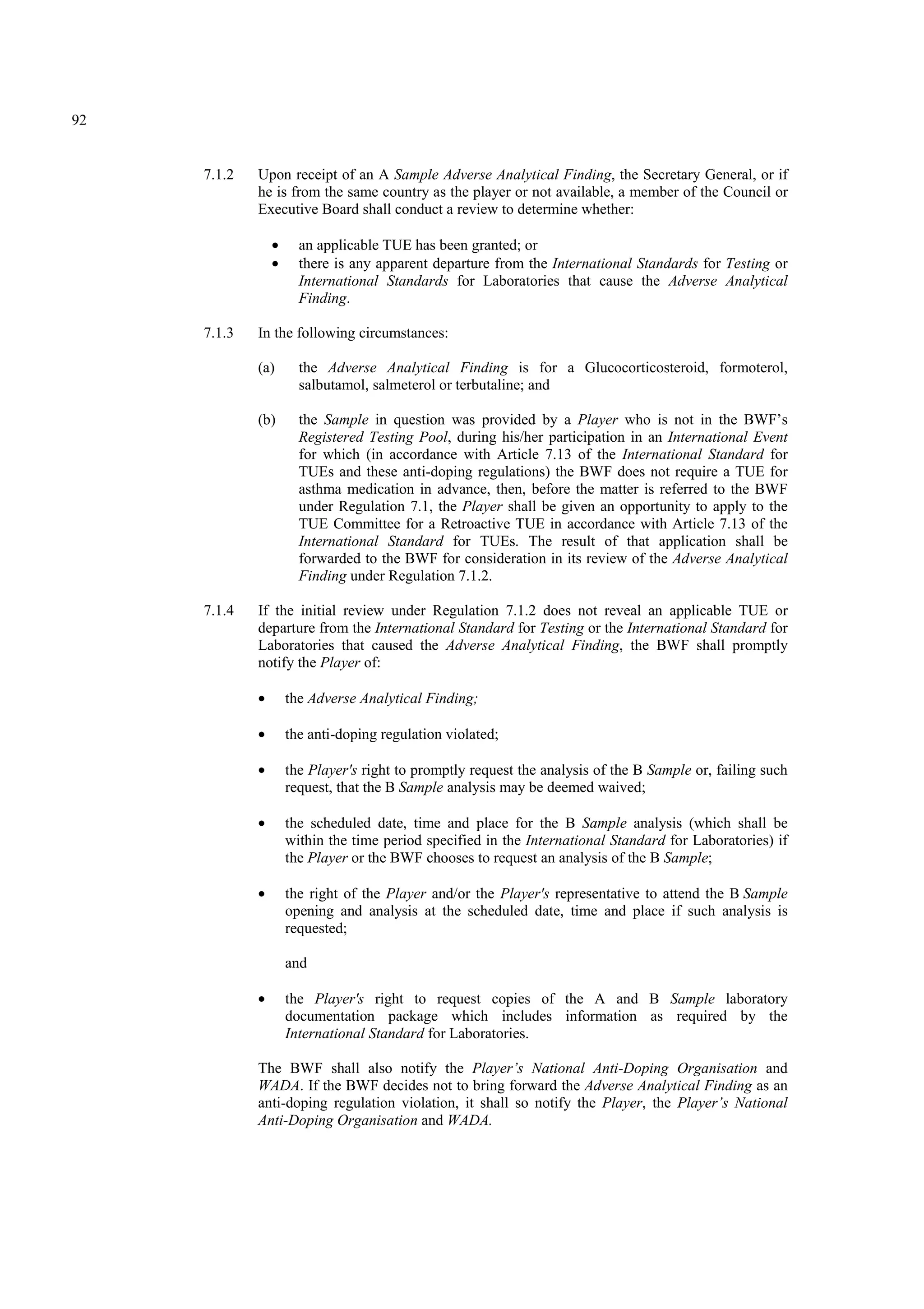 92
7.1.2 Upon receipt of an A Sample Adverse Analytical Finding, the Secretary General, or if
he is from the same country as the player or not available, a member of the Council or
Executive Board shall conduct a review to determine whether:
• an applicable TUE has been granted; or
• there is any apparent departure from the International Standards for Testing or
International Standards for Laboratories that cause the Adverse Analytical
Finding.
7.1.3 In the following circumstances:
(a) the Adverse Analytical Finding is for a Glucocorticosteroid, formoterol,
salbutamol, salmeterol or terbutaline; and
(b) the Sample in question was provided by a Player who is not in the BWF’s
Registered Testing Pool, during his/her participation in an International Event
for which (in accordance with Article 7.13 of the International Standard for
TUEs and these anti-doping regulations) the BWF does not require a TUE for
asthma medication in advance, then, before the matter is referred to the BWF
under Regulation 7.1, the Player shall be given an opportunity to apply to the
TUE Committee for a Retroactive TUE in accordance with Article 7.13 of the
International Standard for TUEs. The result of that application shall be
forwarded to the BWF for consideration in its review of the Adverse Analytical
Finding under Regulation 7.1.2.
7.1.4 If the initial review under Regulation 7.1.2 does not reveal an applicable TUE or
departure from the International Standard for Testing or the International Standard for
Laboratories that caused the Adverse Analytical Finding, the BWF shall promptly
notify the Player of:
• the Adverse Analytical Finding;
• the anti-doping regulation violated;
• the Player's right to promptly request the analysis of the B Sample or, failing such
request, that the B Sample analysis may be deemed waived;
• the scheduled date, time and place for the B Sample analysis (which shall be
within the time period specified in the International Standard for Laboratories) if
the Player or the BWF chooses to request an analysis of the B Sample;
• the right of the Player and/or the Player's representative to attend the B Sample
opening and analysis at the scheduled date, time and place if such analysis is
requested;
and
• the Player's right to request copies of the A and B Sample laboratory
documentation package which includes information as required by the
International Standard for Laboratories.
The BWF shall also notify the Player’s National Anti-Doping Organisation and
WADA. If the BWF decides not to bring forward the Adverse Analytical Finding as an
anti-doping regulation violation, it shall so notify the Player, the Player’s National
Anti-Doping Organisation and WADA.
 