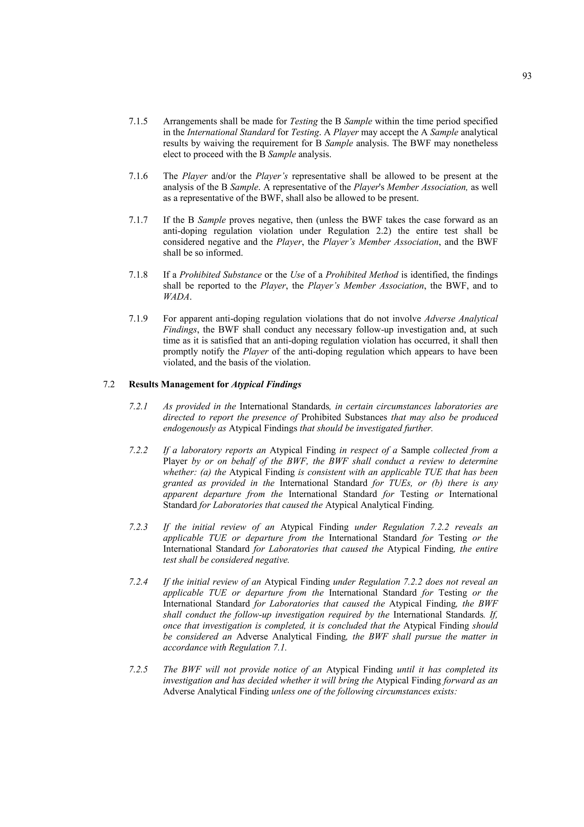 93
7.1.5 Arrangements shall be made for Testing the B Sample within the time period specified
in the International Standard for Testing. A Player may accept the A Sample analytical
results by waiving the requirement for B Sample analysis. The BWF may nonetheless
elect to proceed with the B Sample analysis.
7.1.6 The Player and/or the Player’s representative shall be allowed to be present at the
analysis of the B Sample. A representative of the Player's Member Association, as well
as a representative of the BWF, shall also be allowed to be present.
7.1.7 If the B Sample proves negative, then (unless the BWF takes the case forward as an
anti-doping regulation violation under Regulation 2.2) the entire test shall be
considered negative and the Player, the Player’s Member Association, and the BWF
shall be so informed.
7.1.8 If a Prohibited Substance or the Use of a Prohibited Method is identified, the findings
shall be reported to the Player, the Player’s Member Association, the BWF, and to
WADA.
7.1.9 For apparent anti-doping regulation violations that do not involve Adverse Analytical
Findings, the BWF shall conduct any necessary follow-up investigation and, at such
time as it is satisfied that an anti-doping regulation violation has occurred, it shall then
promptly notify the Player of the anti-doping regulation which appears to have been
violated, and the basis of the violation.
7.2 Results Management for Atypical Findings
7.2.1 As provided in the International Standards, in certain circumstances laboratories are
directed to report the presence of Prohibited Substances that may also be produced
endogenously as Atypical Findings that should be investigated further.
7.2.2 If a laboratory reports an Atypical Finding in respect of a Sample collected from a
Player by or on behalf of the BWF, the BWF shall conduct a review to determine
whether: (a) the Atypical Finding is consistent with an applicable TUE that has been
granted as provided in the International Standard for TUEs, or (b) there is any
apparent departure from the International Standard for Testing or International
Standard for Laboratories that caused the Atypical Analytical Finding.
7.2.3 If the initial review of an Atypical Finding under Regulation 7.2.2 reveals an
applicable TUE or departure from the International Standard for Testing or the
International Standard for Laboratories that caused the Atypical Finding, the entire
test shall be considered negative.
7.2.4 If the initial review of an Atypical Finding under Regulation 7.2.2 does not reveal an
applicable TUE or departure from the International Standard for Testing or the
International Standard for Laboratories that caused the Atypical Finding, the BWF
shall conduct the follow-up investigation required by the International Standards. If,
once that investigation is completed, it is concluded that the Atypical Finding should
be considered an Adverse Analytical Finding, the BWF shall pursue the matter in
accordance with Regulation 7.1.
7.2.5 The BWF will not provide notice of an Atypical Finding until it has completed its
investigation and has decided whether it will bring the Atypical Finding forward as an
Adverse Analytical Finding unless one of the following circumstances exists:
 