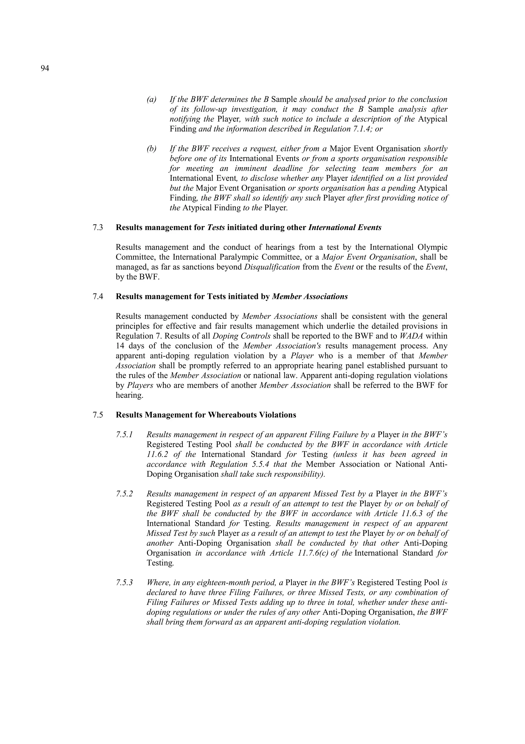 94
(a) If the BWF determines the B Sample should be analysed prior to the conclusion
of its follow-up investigation, it may conduct the B Sample analysis after
notifying the Player, with such notice to include a description of the Atypical
Finding and the information described in Regulation 7.1.4; or
(b) If the BWF receives a request, either from a Major Event Organisation shortly
before one of its International Events or from a sports organisation responsible
for meeting an imminent deadline for selecting team members for an
International Event, to disclose whether any Player identified on a list provided
but the Major Event Organisation or sports organisation has a pending Atypical
Finding, the BWF shall so identify any such Player after first providing notice of
the Atypical Finding to the Player.
7.3 Results management for Tests initiated during other International Events
Results management and the conduct of hearings from a test by the International Olympic
Committee, the International Paralympic Committee, or a Major Event Organisation, shall be
managed, as far as sanctions beyond Disqualification from the Event or the results of the Event,
by the BWF.
7.4 Results management for Tests initiated by Member Associations
Results management conducted by Member Associations shall be consistent with the general
principles for effective and fair results management which underlie the detailed provisions in
Regulation 7. Results of all Doping Controls shall be reported to the BWF and to WADA within
14 days of the conclusion of the Member Association's results management process. Any
apparent anti-doping regulation violation by a Player who is a member of that Member
Association shall be promptly referred to an appropriate hearing panel established pursuant to
the rules of the Member Association or national law. Apparent anti-doping regulation violations
by Players who are members of another Member Association shall be referred to the BWF for
hearing.
7.5 Results Management for Whereabouts Violations
7.5.1 Results management in respect of an apparent Filing Failure by a Player in the BWF’s
Registered Testing Pool shall be conducted by the BWF in accordance with Article
11.6.2 of the International Standard for Testing (unless it has been agreed in
accordance with Regulation 5.5.4 that the Member Association or National Anti-
Doping Organisation shall take such responsibility).
7.5.2 Results management in respect of an apparent Missed Test by a Player in the BWF’s
Registered Testing Pool as a result of an attempt to test the Player by or on behalf of
the BWF shall be conducted by the BWF in accordance with Article 11.6.3 of the
International Standard for Testing. Results management in respect of an apparent
Missed Test by such Player as a result of an attempt to test the Player by or on behalf of
another Anti-Doping Organisation shall be conducted by that other Anti-Doping
Organisation in accordance with Article 11.7.6(c) of the International Standard for
Testing.
7.5.3 Where, in any eighteen-month period, a Player in the BWF’s Registered Testing Pool is
declared to have three Filing Failures, or three Missed Tests, or any combination of
Filing Failures or Missed Tests adding up to three in total, whether under these anti-
doping regulations or under the rules of any other Anti-Doping Organisation, the BWF
shall bring them forward as an apparent anti-doping regulation violation.
 