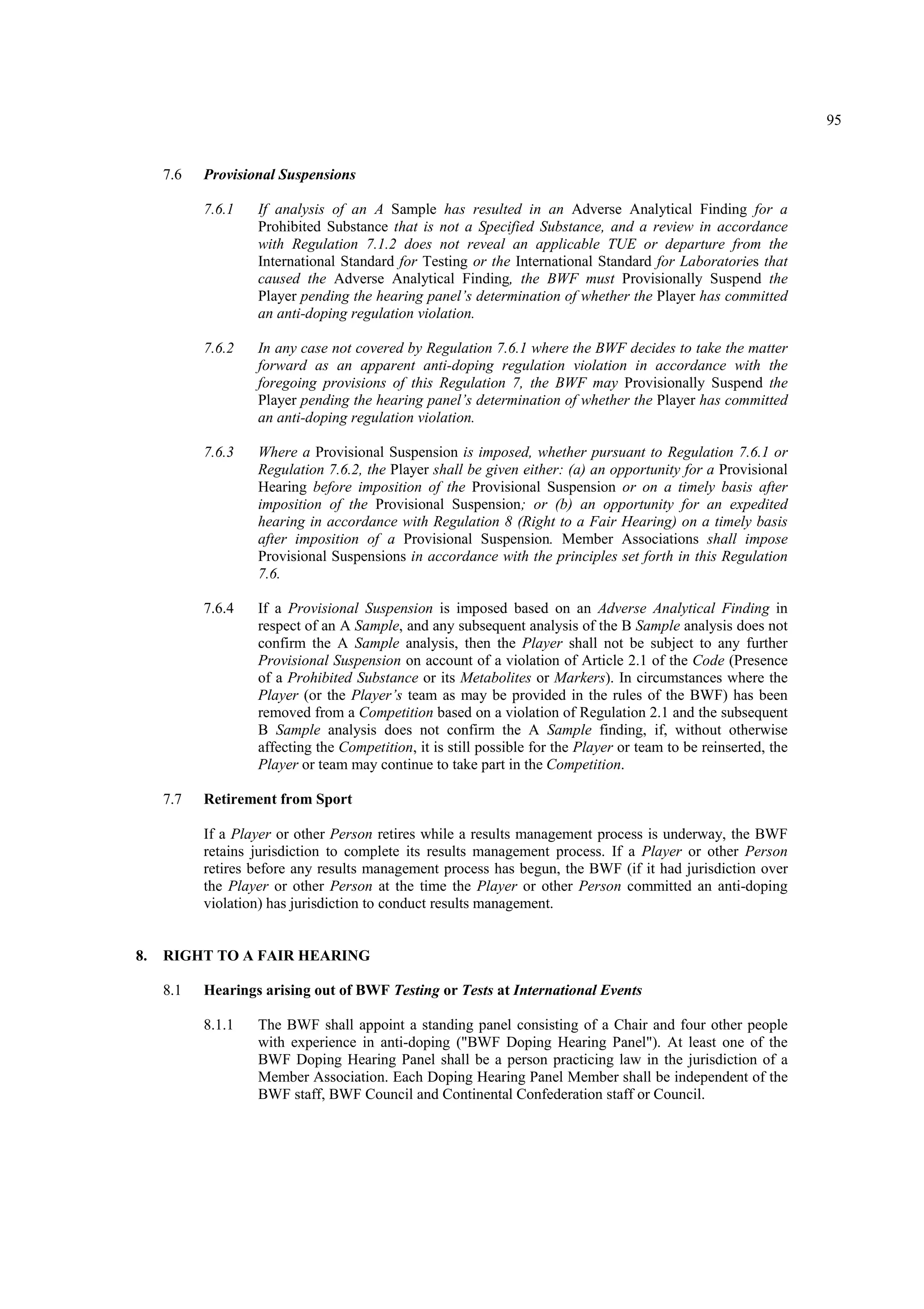 95
7.6 Provisional Suspensions
7.6.1 If analysis of an A Sample has resulted in an Adverse Analytical Finding for a
Prohibited Substance that is not a Specified Substance, and a review in accordance
with Regulation 7.1.2 does not reveal an applicable TUE or departure from the
International Standard for Testing or the International Standard for Laboratories that
caused the Adverse Analytical Finding, the BWF must Provisionally Suspend the
Player pending the hearing panel’s determination of whether the Player has committed
an anti-doping regulation violation.
7.6.2 In any case not covered by Regulation 7.6.1 where the BWF decides to take the matter
forward as an apparent anti-doping regulation violation in accordance with the
foregoing provisions of this Regulation 7, the BWF may Provisionally Suspend the
Player pending the hearing panel’s determination of whether the Player has committed
an anti-doping regulation violation.
7.6.3 Where a Provisional Suspension is imposed, whether pursuant to Regulation 7.6.1 or
Regulation 7.6.2, the Player shall be given either: (a) an opportunity for a Provisional
Hearing before imposition of the Provisional Suspension or on a timely basis after
imposition of the Provisional Suspension; or (b) an opportunity for an expedited
hearing in accordance with Regulation 8 (Right to a Fair Hearing) on a timely basis
after imposition of a Provisional Suspension. Member Associations shall impose
Provisional Suspensions in accordance with the principles set forth in this Regulation
7.6.
7.6.4 If a Provisional Suspension is imposed based on an Adverse Analytical Finding in
respect of an A Sample, and any subsequent analysis of the B Sample analysis does not
confirm the A Sample analysis, then the Player shall not be subject to any further
Provisional Suspension on account of a violation of Article 2.1 of the Code (Presence
of a Prohibited Substance or its Metabolites or Markers). In circumstances where the
Player (or the Player’s team as may be provided in the rules of the BWF) has been
removed from a Competition based on a violation of Regulation 2.1 and the subsequent
B Sample analysis does not confirm the A Sample finding, if, without otherwise
affecting the Competition, it is still possible for the Player or team to be reinserted, the
Player or team may continue to take part in the Competition.
7.7 Retirement from Sport
If a Player or other Person retires while a results management process is underway, the BWF
retains jurisdiction to complete its results management process. If a Player or other Person
retires before any results management process has begun, the BWF (if it had jurisdiction over
the Player or other Person at the time the Player or other Person committed an anti-doping
violation) has jurisdiction to conduct results management.
8. RIGHT TO A FAIR HEARING
8.1 Hearings arising out of BWF Testing or Tests at International Events
8.1.1 The BWF shall appoint a standing panel consisting of a Chair and four other people
with experience in anti-doping ("BWF Doping Hearing Panel"). At least one of the
BWF Doping Hearing Panel shall be a person practicing law in the jurisdiction of a
Member Association. Each Doping Hearing Panel Member shall be independent of the
BWF staff, BWF Council and Continental Confederation staff or Council.
 