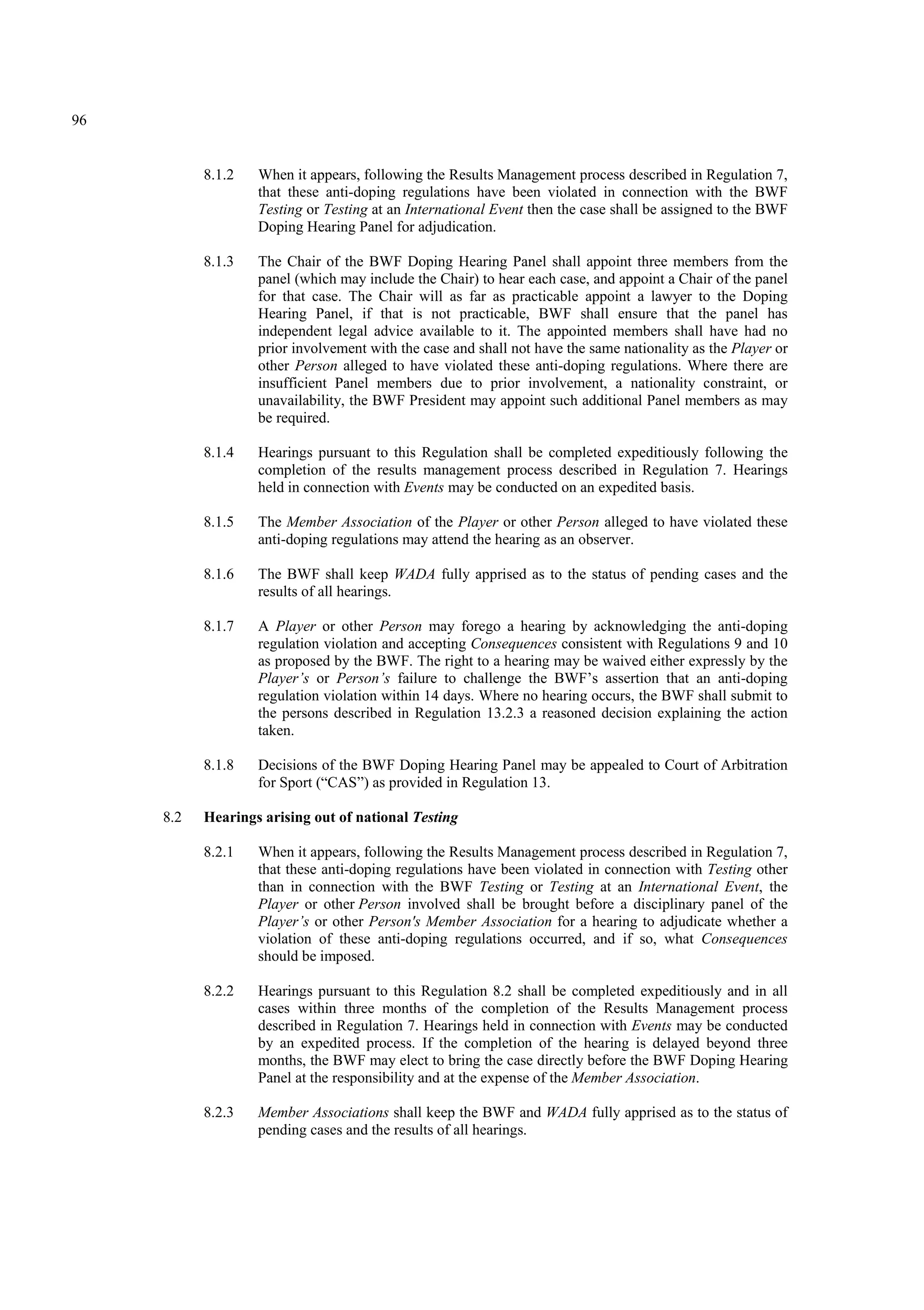 96
8.1.2 When it appears, following the Results Management process described in Regulation 7,
that these anti-doping regulations have been violated in connection with the BWF
Testing or Testing at an International Event then the case shall be assigned to the BWF
Doping Hearing Panel for adjudication.
8.1.3 The Chair of the BWF Doping Hearing Panel shall appoint three members from the
panel (which may include the Chair) to hear each case, and appoint a Chair of the panel
for that case. The Chair will as far as practicable appoint a lawyer to the Doping
Hearing Panel, if that is not practicable, BWF shall ensure that the panel has
independent legal advice available to it. The appointed members shall have had no
prior involvement with the case and shall not have the same nationality as the Player or
other Person alleged to have violated these anti-doping regulations. Where there are
insufficient Panel members due to prior involvement, a nationality constraint, or
unavailability, the BWF President may appoint such additional Panel members as may
be required.
8.1.4 Hearings pursuant to this Regulation shall be completed expeditiously following the
completion of the results management process described in Regulation 7. Hearings
held in connection with Events may be conducted on an expedited basis.
8.1.5 The Member Association of the Player or other Person alleged to have violated these
anti-doping regulations may attend the hearing as an observer.
8.1.6 The BWF shall keep WADA fully apprised as to the status of pending cases and the
results of all hearings.
8.1.7 A Player or other Person may forego a hearing by acknowledging the anti-doping
regulation violation and accepting Consequences consistent with Regulations 9 and 10
as proposed by the BWF. The right to a hearing may be waived either expressly by the
Player’s or Person’s failure to challenge the BWF’s assertion that an anti-doping
regulation violation within 14 days. Where no hearing occurs, the BWF shall submit to
the persons described in Regulation 13.2.3 a reasoned decision explaining the action
taken.
8.1.8 Decisions of the BWF Doping Hearing Panel may be appealed to Court of Arbitration
for Sport (“CAS”) as provided in Regulation 13.
8.2 Hearings arising out of national Testing
8.2.1 When it appears, following the Results Management process described in Regulation 7,
that these anti-doping regulations have been violated in connection with Testing other
than in connection with the BWF Testing or Testing at an International Event, the
Player or other Person involved shall be brought before a disciplinary panel of the
Player’s or other Person's Member Association for a hearing to adjudicate whether a
violation of these anti-doping regulations occurred, and if so, what Consequences
should be imposed.
8.2.2 Hearings pursuant to this Regulation 8.2 shall be completed expeditiously and in all
cases within three months of the completion of the Results Management process
described in Regulation 7. Hearings held in connection with Events may be conducted
by an expedited process. If the completion of the hearing is delayed beyond three
months, the BWF may elect to bring the case directly before the BWF Doping Hearing
Panel at the responsibility and at the expense of the Member Association.
8.2.3 Member Associations shall keep the BWF and WADA fully apprised as to the status of
pending cases and the results of all hearings.
 