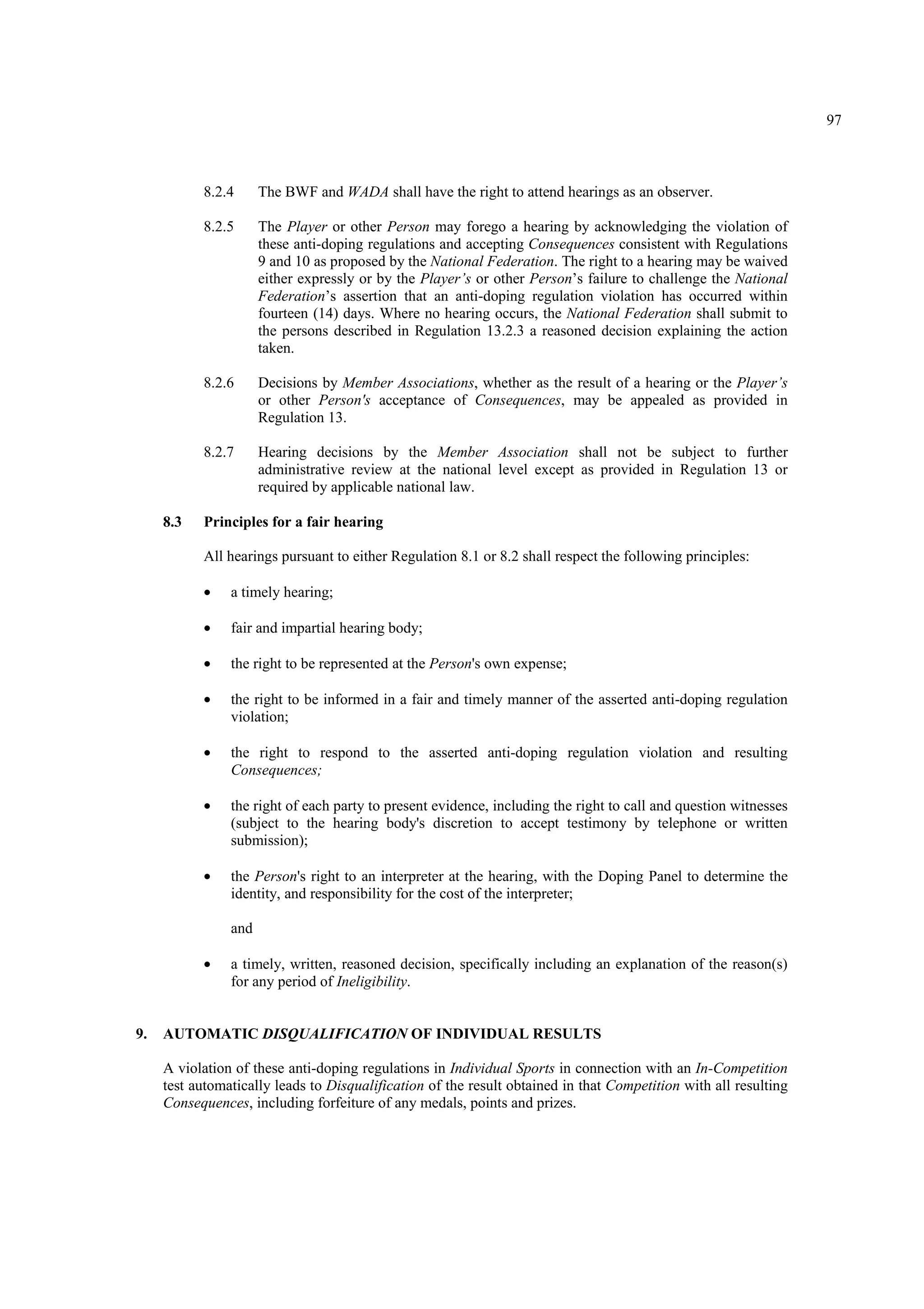 97
8.2.4 The BWF and WADA shall have the right to attend hearings as an observer.
8.2.5 The Player or other Person may forego a hearing by acknowledging the violation of
these anti-doping regulations and accepting Consequences consistent with Regulations
9 and 10 as proposed by the National Federation. The right to a hearing may be waived
either expressly or by the Player’s or other Person’s failure to challenge the National
Federation’s assertion that an anti-doping regulation violation has occurred within
fourteen (14) days. Where no hearing occurs, the National Federation shall submit to
the persons described in Regulation 13.2.3 a reasoned decision explaining the action
taken.
8.2.6 Decisions by Member Associations, whether as the result of a hearing or the Player’s
or other Person's acceptance of Consequences, may be appealed as provided in
Regulation 13.
8.2.7 Hearing decisions by the Member Association shall not be subject to further
administrative review at the national level except as provided in Regulation 13 or
required by applicable national law.
8.3 Principles for a fair hearing
All hearings pursuant to either Regulation 8.1 or 8.2 shall respect the following principles:
• a timely hearing;
• fair and impartial hearing body;
• the right to be represented at the Person's own expense;
• the right to be informed in a fair and timely manner of the asserted anti-doping regulation
violation;
• the right to respond to the asserted anti-doping regulation violation and resulting
Consequences;
• the right of each party to present evidence, including the right to call and question witnesses
(subject to the hearing body's discretion to accept testimony by telephone or written
submission);
• the Person's right to an interpreter at the hearing, with the Doping Panel to determine the
identity, and responsibility for the cost of the interpreter;
and
• a timely, written, reasoned decision, specifically including an explanation of the reason(s)
for any period of Ineligibility.
9. AUTOMATIC DISQUALIFICATION OF INDIVIDUAL RESULTS
A violation of these anti-doping regulations in Individual Sports in connection with an In-Competition
test automatically leads to Disqualification of the result obtained in that Competition with all resulting
Consequences, including forfeiture of any medals, points and prizes.
 