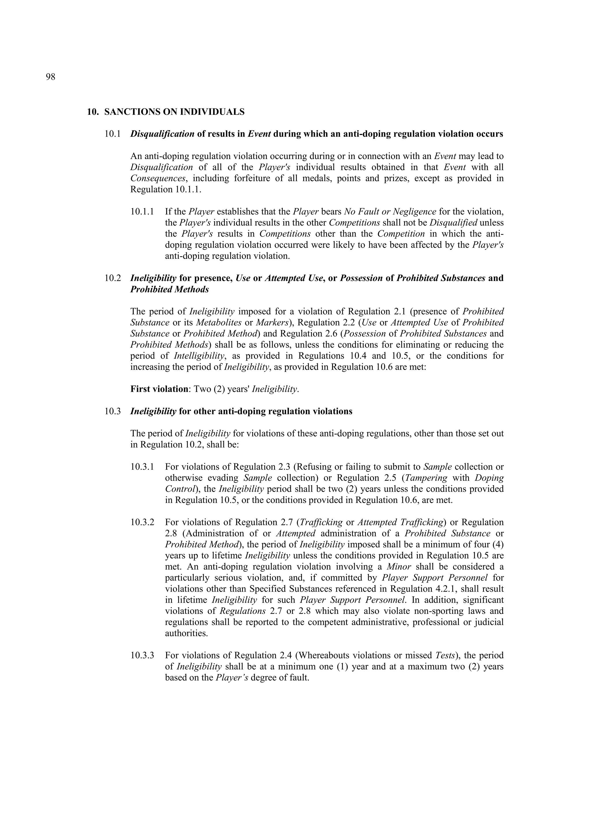 98
10. SANCTIONS ON INDIVIDUALS
10.1 Disqualification of results in Event during which an anti-doping regulation violation occurs
An anti-doping regulation violation occurring during or in connection with an Event may lead to
Disqualification of all of the Player's individual results obtained in that Event with all
Consequences, including forfeiture of all medals, points and prizes, except as provided in
Regulation 10.1.1.
10.1.1 If the Player establishes that the Player bears No Fault or Negligence for the violation,
the Player's individual results in the other Competitions shall not be Disqualified unless
the Player's results in Competitions other than the Competition in which the anti-
doping regulation violation occurred were likely to have been affected by the Player's
anti-doping regulation violation.
10.2 Ineligibility for presence, Use or Attempted Use, or Possession of Prohibited Substances and
Prohibited Methods
The period of Ineligibility imposed for a violation of Regulation 2.1 (presence of Prohibited
Substance or its Metabolites or Markers), Regulation 2.2 (Use or Attempted Use of Prohibited
Substance or Prohibited Method) and Regulation 2.6 (Possession of Prohibited Substances and
Prohibited Methods) shall be as follows, unless the conditions for eliminating or reducing the
period of Intelligibility, as provided in Regulations 10.4 and 10.5, or the conditions for
increasing the period of Ineligibility, as provided in Regulation 10.6 are met:
First violation: Two (2) years' Ineligibility.
10.3 Ineligibility for other anti-doping regulation violations
The period of Ineligibility for violations of these anti-doping regulations, other than those set out
in Regulation 10.2, shall be:
10.3.1 For violations of Regulation 2.3 (Refusing or failing to submit to Sample collection or
otherwise evading Sample collection) or Regulation 2.5 (Tampering with Doping
Control), the Ineligibility period shall be two (2) years unless the conditions provided
in Regulation 10.5, or the conditions provided in Regulation 10.6, are met.
10.3.2 For violations of Regulation 2.7 (Trafficking or Attempted Trafficking) or Regulation
2.8 (Administration of or Attempted administration of a Prohibited Substance or
Prohibited Method), the period of Ineligibility imposed shall be a minimum of four (4)
years up to lifetime Ineligibility unless the conditions provided in Regulation 10.5 are
met. An anti-doping regulation violation involving a Minor shall be considered a
particularly serious violation, and, if committed by Player Support Personnel for
violations other than Specified Substances referenced in Regulation 4.2.1, shall result
in lifetime Ineligibility for such Player Support Personnel. In addition, significant
violations of Regulations 2.7 or 2.8 which may also violate non-sporting laws and
regulations shall be reported to the competent administrative, professional or judicial
authorities.
10.3.3 For violations of Regulation 2.4 (Whereabouts violations or missed Tests), the period
of Ineligibility shall be at a minimum one (1) year and at a maximum two (2) years
based on the Player’s degree of fault.
 
