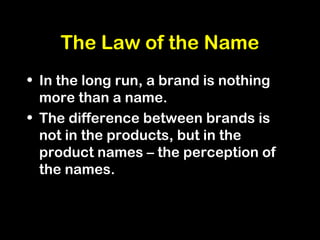 The Law of the Name
• In the long run, a brand is nothing
more than a name.
• The difference between brands is
not in the products, but in the
product names – the perception of
the names.
 
