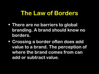 The Law of Borders
• There are no barriers to global
branding. A brand should know no
borders.
• Crossing a border often does add
value to a brand. The perception of
where the brand comes from can
add or subtract value.
 