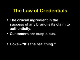 The Law of Credentials
• The crucial ingredient in the
success of any brand is its claim to
authenticity.
• Customers are suspicious.
• Coke – “It’s the real thing.”
 