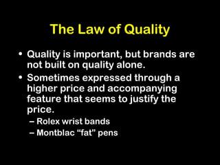 The Law of Quality
• Quality is important, but brands are
not built on quality alone.
• Sometimes expressed through a
higher price and accompanying
feature that seems to justify the
price.
– Rolex wrist bands
– Montblac “fat” pens
 