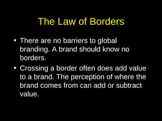 The Law of Borders There are no barriers to global branding. A brand should know no borders.  Crossing a border often does add value to a brand. The perception of where the brand comes from can add or subtract value. 