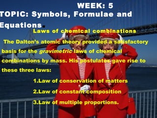 WEEK: 5
TOPIC: Symbols, Formulae and
Equations.
Laws of chemical combinations
The Dalton’s atomic theory provided a satisfactory
basis for the gravimetric laws of chemical
combinations by mass. His postulates gave rise to
these three laws:
1.Law of conservation of matters
2.Law of constant composition
3.Law of multiple proportions.
 