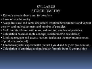 SYLLABUS
STOICHIOMETRY
• Dalton’s atomic theory and its postulate
• Laws of stoichiometry
• Avogadro’s law and some deductions-relation between mass and vapour
density and molecular mass and number of particles.
• Mole and its relation with mass, volume and number of particles.
• Calculation based on mole concept( stoichiometric calculation)
• Limiting reactant and excess reactant (calculate the maximum amount
of products produced)
• Theoretical yield, experimental (actual ) yield and % yield (calculation)
• Calculation of empirical and molecular formula from % composition
 