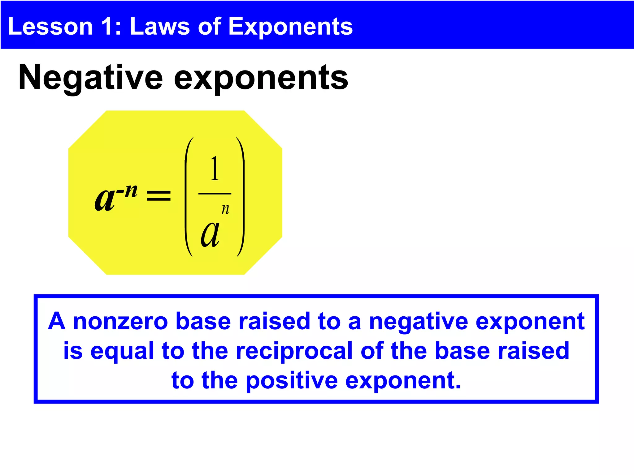 Lesson 1: Laws of Exponents

Negative exponents

               1
      a-n =    
               n
              a 

   A nonzero base raised to a negative exponent
    is equal to the reciprocal of the base raised
              to the positive exponent.
 