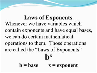 Laws of Exponents Whenever we have variables which contain exponents and have equal bases, we can do certain mathematical operations to them.  Those operations are called the “Laws of Exponents” b x b = base x = exponent 
