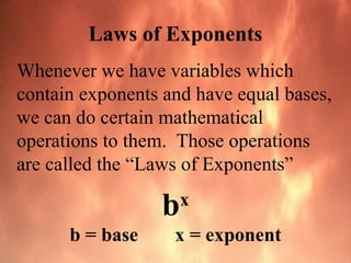 Laws of Exponents
Whenever we have variables which
contain exponents and have equal bases,
we can do certain mathematical
operations to them. Those operations
are called the “Laws of Exponents”
bx
b = base x = exponent
 