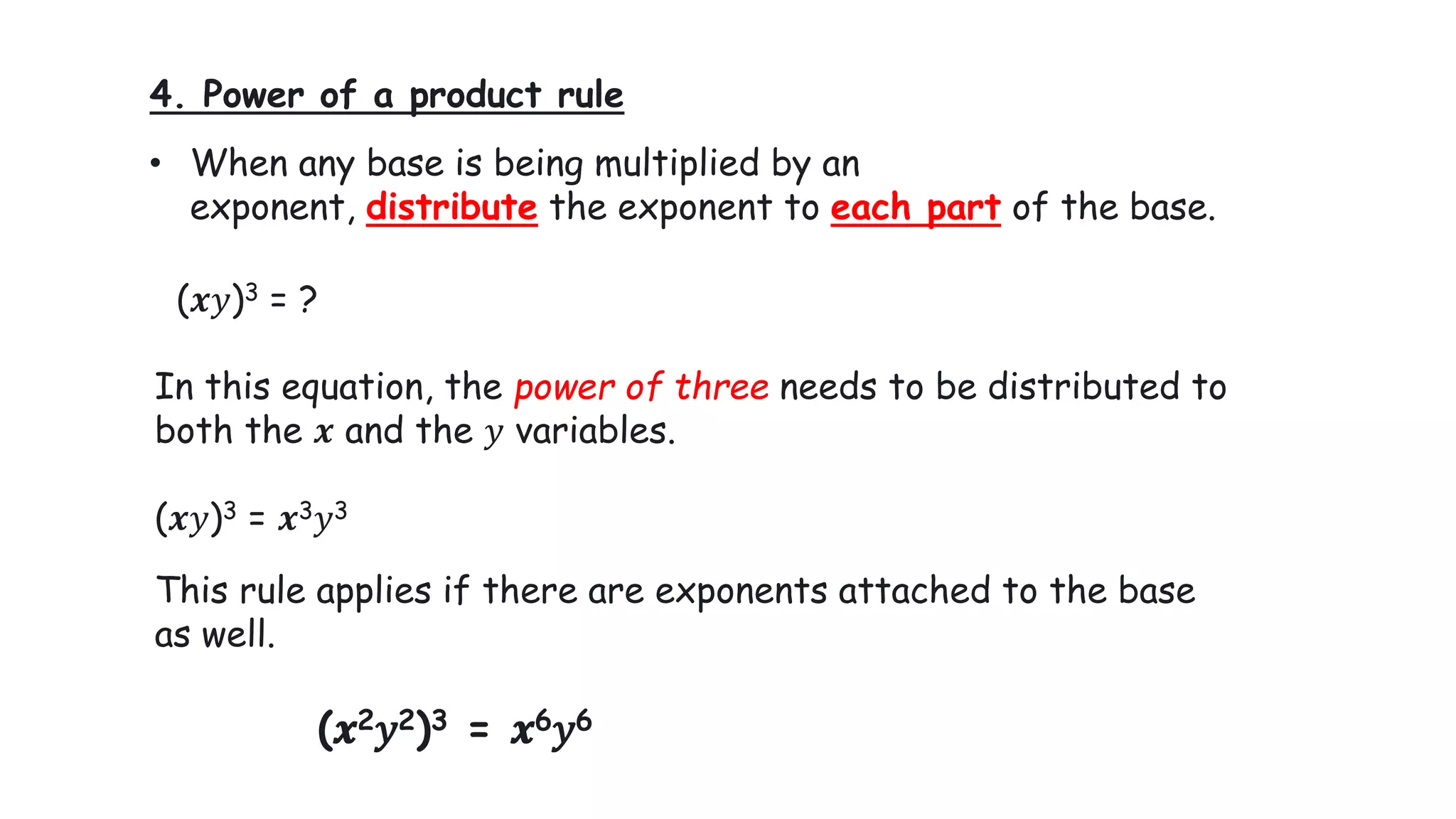 4. Power of a product rule
• When any base is being multiplied by an
exponent, distribute the exponent to each part of the base.
(𝒙𝑦)3 = ?
In this equation, the power of three needs to be distributed to
both the 𝒙 and the 𝑦 variables.
(𝒙𝑦)3 = 𝒙3𝑦3
This rule applies if there are exponents attached to the base
as well.
(𝒙2𝑦2)3 = 𝒙6𝑦6
 