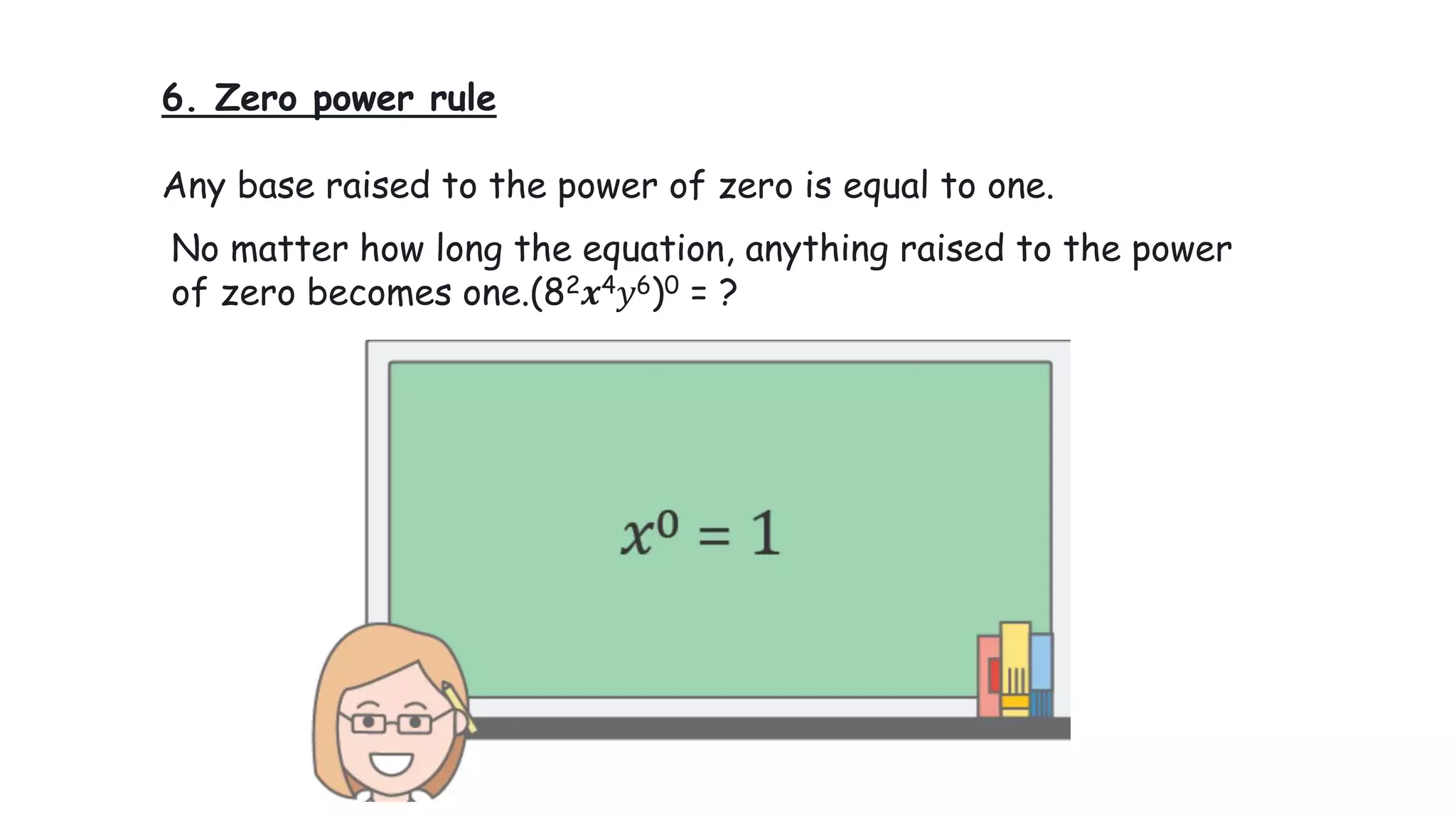 6. Zero power rule
Any base raised to the power of zero is equal to one.
No matter how long the equation, anything raised to the power
of zero becomes one.(82𝒙4𝑦6)0 = ?
 