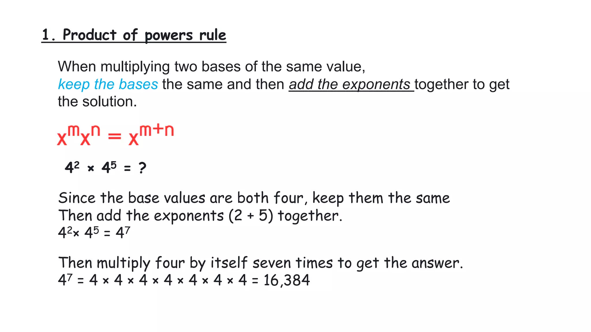 1. Product of powers rule
When multiplying two bases of the same value,
keep the bases the same and then add the exponents together to get
the solution.
42 × 45 = ?
Since the base values are both four, keep them the same
Then add the exponents (2 + 5) together.
42× 45 = 47
Then multiply four by itself seven times to get the answer.
47 = 4 × 4 × 4 × 4 × 4 × 4 × 4 = 16,384
 