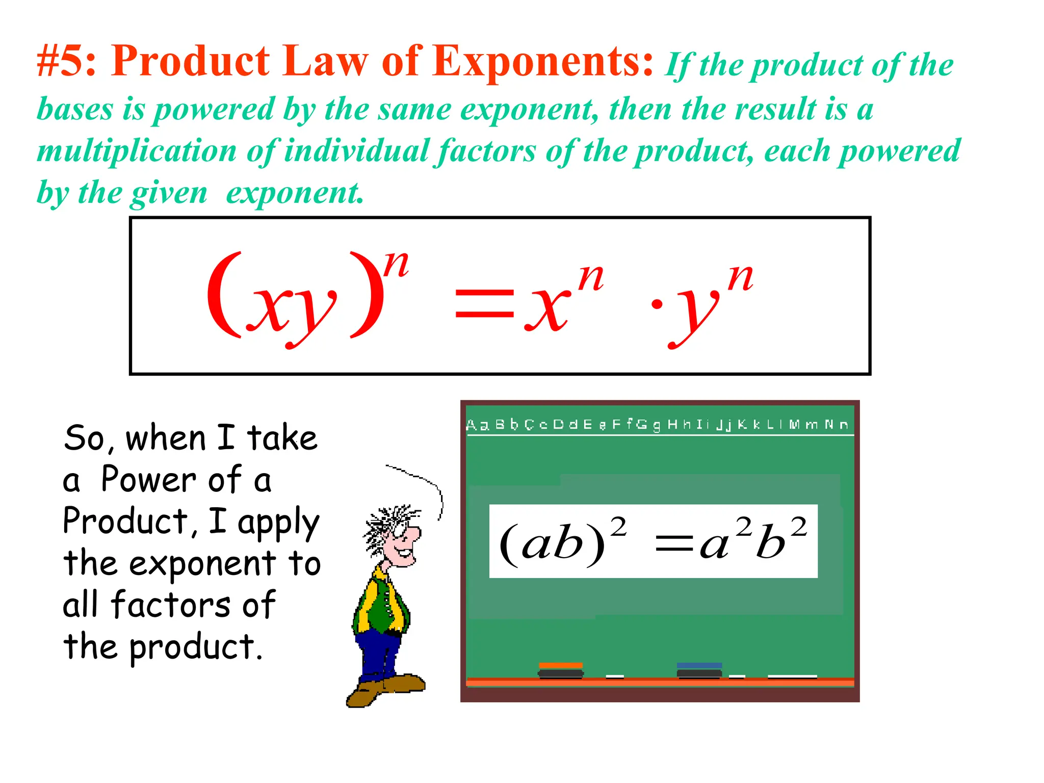 #5: Product Law of Exponents: If the product of the
bases is powered by the same exponent, then the result is a
multiplication of individual factors of the product, each powered
by the given exponent.
 
n n n
xy x y
 
So, when I take
a Power of a
Product, I apply
the exponent to
all factors of
the product.
2
2
2
)
( b
a
ab 
 