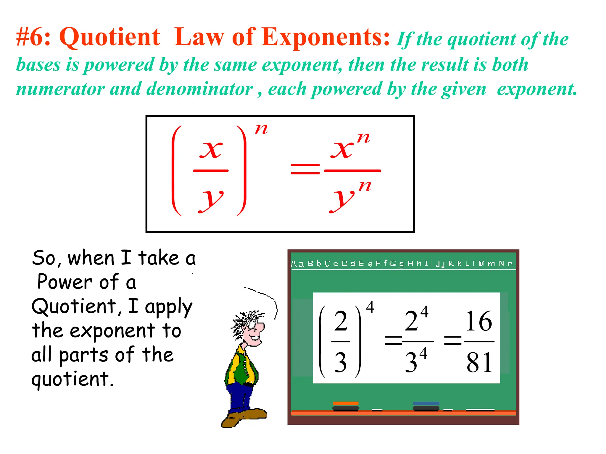 #6: Quotient Law of Exponents: If the quotient of the
bases is powered by the same exponent, then the result is both
numerator and denominator , each powered by the given exponent.
n n
n
x x
y y
 

 
 
So, when I take a
Power of a
Quotient, I apply
the exponent to
all parts of the
quotient.
81
16
3
2
3
2
4
4
4








 