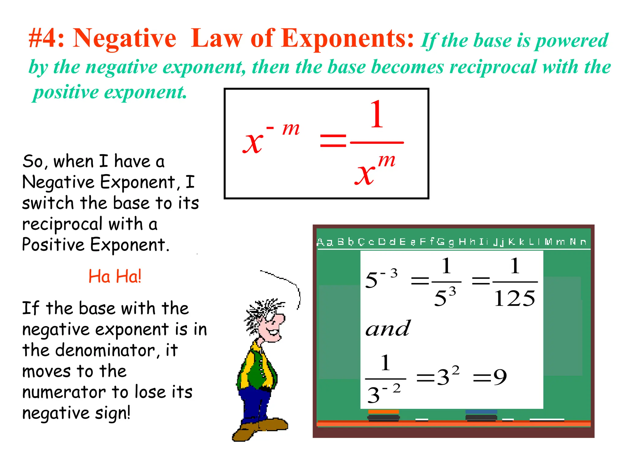 #4: Negative Law of Exponents: If the base is powered
by the negative exponent, then the base becomes reciprocal with the
positive exponent.
1
m
m
x
x


So, when I have a
Negative Exponent, I
switch the base to its
reciprocal with a
Positive Exponent.
Ha Ha!
If the base with the
negative exponent is in
the denominator, it
moves to the
numerator to lose its
negative sign!
9
3
3
1
125
1
5
1
5
2
2
3
3






and
 