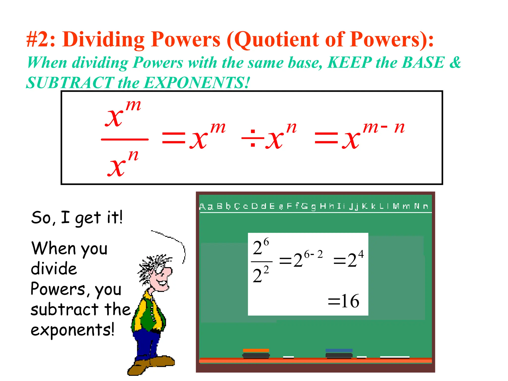 #2: Dividing Powers (Quotient of Powers):
When dividing Powers with the same base, KEEP the BASE &
SUBTRACT the EXPONENTS!
m
m n m n
n
x
x x x
x

  
So, I get it!
When you
divide
Powers, you
subtract the
exponents!
16
2
2
2
2 4
2
6
2
6


 
 